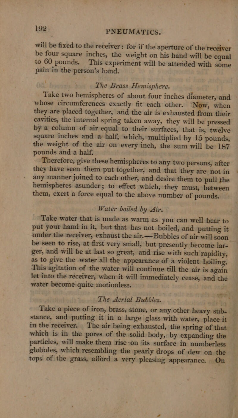 will be fixed to the receiver: for if the aperture of the receiver be four square inches, the weight on his hand will be equal to 60 pounds. This experiment will be attended with some pain in the person’s hand. ‘ The Brass Hemisphere. Take two hemispheres of about four inches diameter, and whose circumferences exactly fit each other. “Now, when they are placed together, and the air is exhausted from their cavities, the internal spring taken away, they will be pressed by a column of air equal to their surfaces, that is, twelve square inches and a half, which, multiplied by 15 pounds, the weight of the air on every inch, the sum will be 187 pounds and a half. Therefore, give these hemispheres to any two persons, after they have seen them put together, and that they are not in any manner joined to each other, and desire them to pull the hemispheres asunder; to effect which, they must, between them, exert a force equal to the above number of pounds. Water boiled by dir. Take water that is made as warm as you can well bear to put your hand in it, but that has not boiled, and putting it under the receiver, exhaust the air.— Bubbles of air will soon be seen to rise, at first very small, but presently become lar- ger, and will be at last so great, and rise with such rapidity, as to give the water all the appearance of a violent boiling. This agitation of the water will continue till the air is again let into the receiver, when it will immediately cease, and the water become quite motionless. The Aerial Bubbles. oe Take a piece of iron, brass, stone, or any other heavy sub- stance, and putting it in a large glass with water, place it in the receiver. The air being exhausted, the spring of that which is in the pores of the solid body, by expanding the particles, will make them rise-on ‘its surface in numberless globules, which resembling the pearly drops of dew on the tops of the grass, afford a very pleasing appearance. On