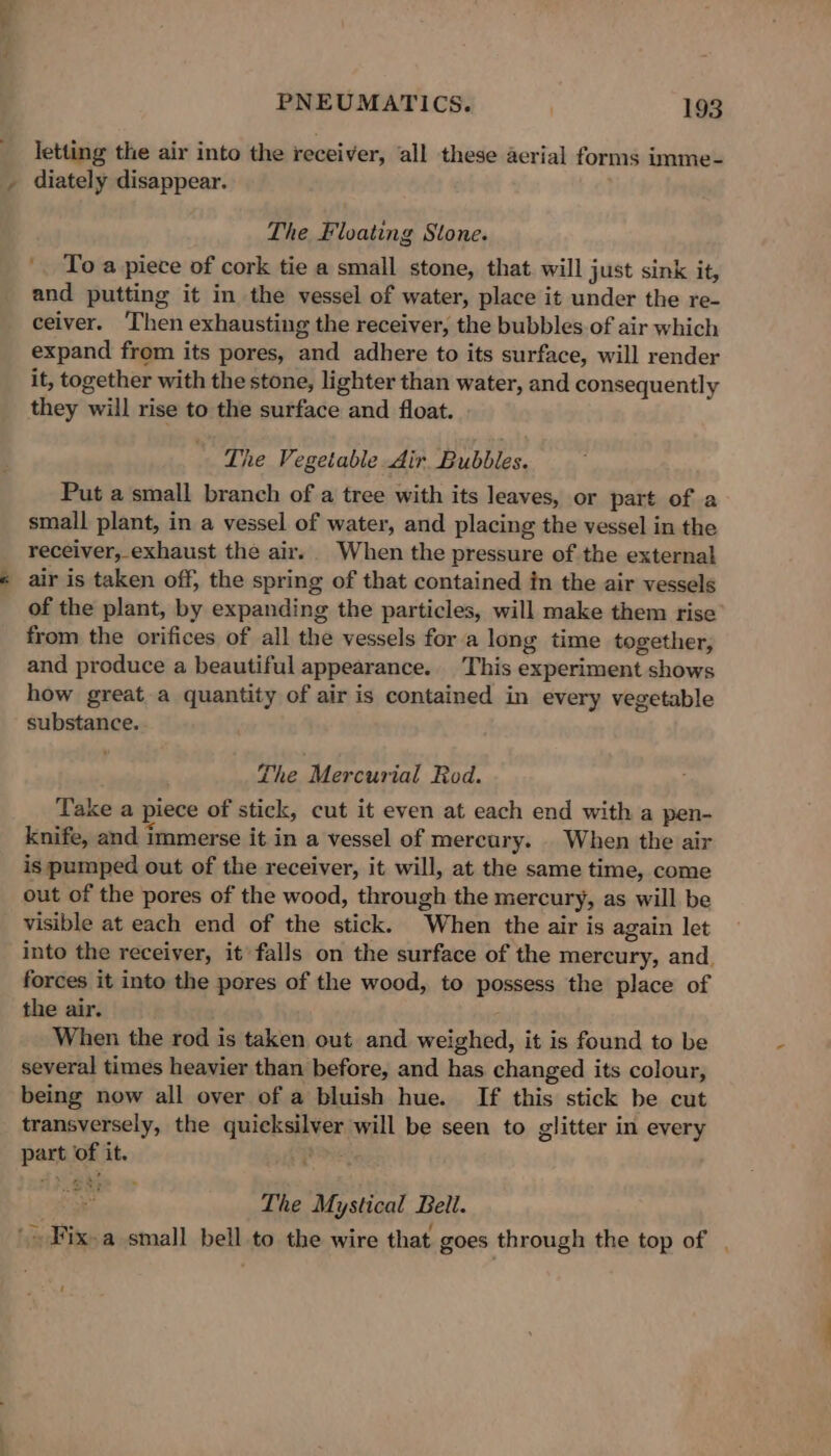 letting the air into the receiver, all these aerial forms imme- diately disappear. The Floating Stone. '. To a piece of cork tie a small stone, that. will just sink it, and putting it in the vessel of water, place it under the re- ceiver. ‘Then exhausting the receiver, the bubbles of air which expand from its pores, and adhere to its surface, will render it, together with the stone, lighter than water, and consequently they will rise to the surface and float. The Vegetable Air. Bubbles. Put a small branch of a tree with its leaves, or part of a small plant, in a vessel of water, and placing the vessel in the receiver, exhaust the air. When the pressure of the external air is taken off, the spring of that contained in the air vessels of the plant, by expanding the particles, will make them rise from the orifices of all the vessels for a long time together, and produce a beautiful appearance... This experiment shows how great a quantity of air is contained in every vegetable substance. The iblercsixsat Rod. Take a piece of stick, cut it even at each end with a pen- knife, and immerse it in a vessel of mercury. _ When the air is pumped out of the receiver, it will, at the same time, come out of the pores of the wood, through the mercury, as will be visible at each end of the stick. When the air is again let into the receiver, it’ falls on the surface of the mercury, and. forces it into the pores of the wood, to possess the place of the air. When the rod is taken out and weighed, it is found to be several times heavier than before, and has changed its colour, being now all over of a bluish hue. If this stick be cut transversely, the quicksilver will be seen to glitter in every part of it. jee a The Mystical Beil. '- Fix-a small bell to the wire that goes through the top of , '