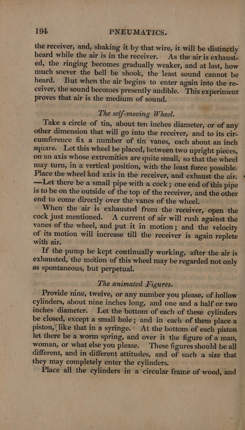 the receiver, and, shaking it by that wire, it will be distinctly heard while the air is in the receiver. As the air is exhaust- ed, the ringing becomes gradually weaker, and at last, how much soever the bell be shook, the least sound cannot be heard. But when the air begins to enter again into the re- ceiver, the sound becomes presently audible. ‘This experiment proves that air is the medium of sound. We The self-moving Wheel. Take a circle of tin, about ten inches diameter, or of any other dimension that will go into the receiver, and to its cir- cumference fix a number of tin vanes, each about an inch square. Let this wheel be placed, between two upright pieces, onan axis whose extremities are quite small; so that the wheel may turn, in a vertical position, with the least force possible. Place the wheel and axis in the receiver, and exhaust the air. —Let there bea small pipe with a cock; one end of this pipe is to be on the outside of the top of the receiver, and the other end to come directly over the vanes of the wheel. &gt;. When the ‘air is exhausted from the receiver, open the cock just mentioned. A current of air will rush against the vanes of the wheel, and put it in motion; and the velocity of its motion will increase till the receiver is again replete with air. ' If the pump be kept continually working, after the air is exhausted, the motion of this wheel may be regarded not only as spontaneous, but perpetual. The animated Figures. Provide nine, twelve, or any number you please, of hollow cylinders, about nine inches long, and one and a half or two inches diameter. Let the bottom of each of these cylinders be closed, except a small hole; and in each of them place a piston,‘ like that in a syringe.» At the bottom of each piston let there be a worm spring, and over it the figure of a man, woman, or what else you please. These figures should be all different, and in different attitudes, and of such a size that they may completely enter the cylinders. 4 Place all the cylinders in a circular frame of wood, and