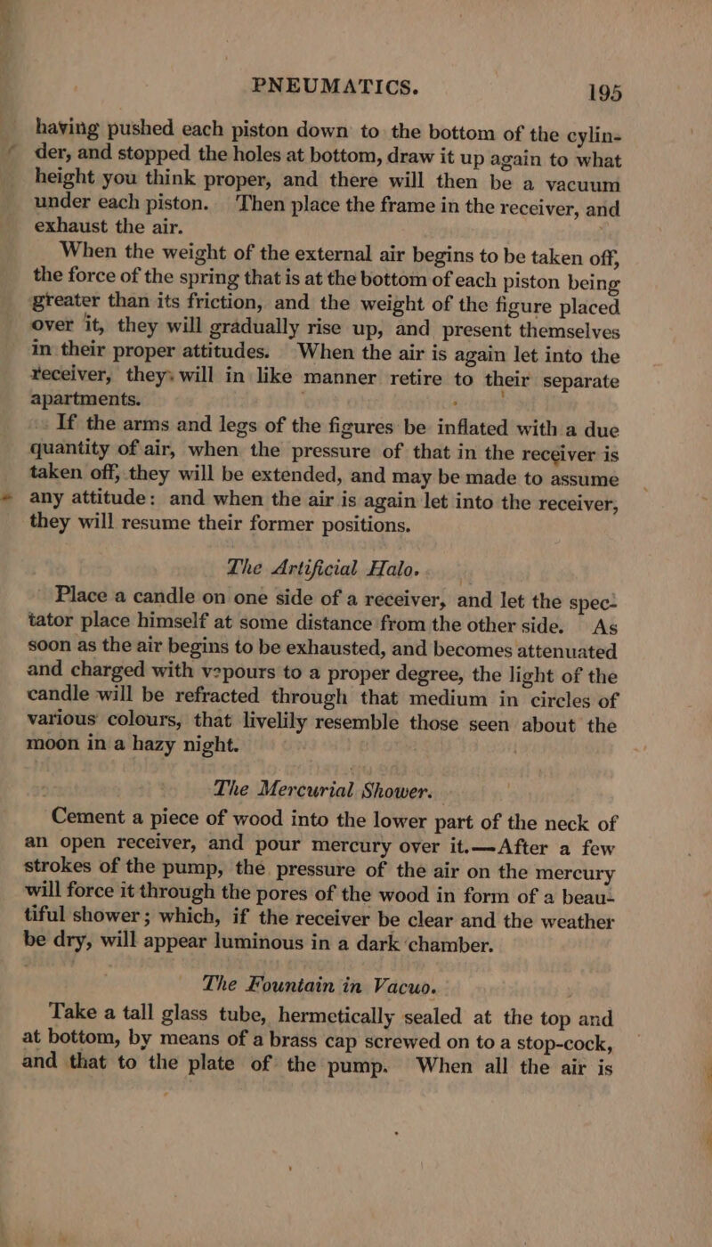 having pushed each piston down to the bottom of the cylin- der, and stopped the holes at bottom, draw it up again to what height you think proper, and there will then be a vacuum under each piston. Then place the frame in the receiver, and exhaust the air. When the weight of the external air begins to be taken off, the force of the spring that is at the bottom of each piston being greater than its friction, and the weight of the figure placed over it, they will gradually rise up, and present themselves in their proper attitudes. When the air is again let into the receiver, they: will in like manner retire to their separate apartments. a &lt; If the arms and legs of the figures be inflated with a duc quantity of air, when the pressure of that in the receiver is taken off,.they will be extended, and may be made to assume any attitude: and when the air is again let into the receiver, they will resume their former positions. The Artificial Halo. Place a candle on one side of a receiver, and let the spec- tator place himself at some distance from the other side. As soon as the air begins to be exhausted, and becomes attenuated and charged with v2pours to a proper degree, the light of the candle will be refracted through that medium in circles of various colours, that livelily resemble those seen about the moon in a hazy night. . , The Mercurial Shower. Cement a piece of wood into the lower part of the neck of an open receiver, and pour mercury over it.—After a few strokes of the pump, the pressure of the air on the mercury will force it through the pores of the wood in form of a beau- tiful shower ; which, if the receiver be clear and the weather be dry, will appear luminous in a dark chamber. The Fountain in Vacuo. Take a tall glass tube, hermetically sealed at the top and at bottom, by means of a brass cap screwed on toa stop-cock, and that to the plate of the pump. When all the air is