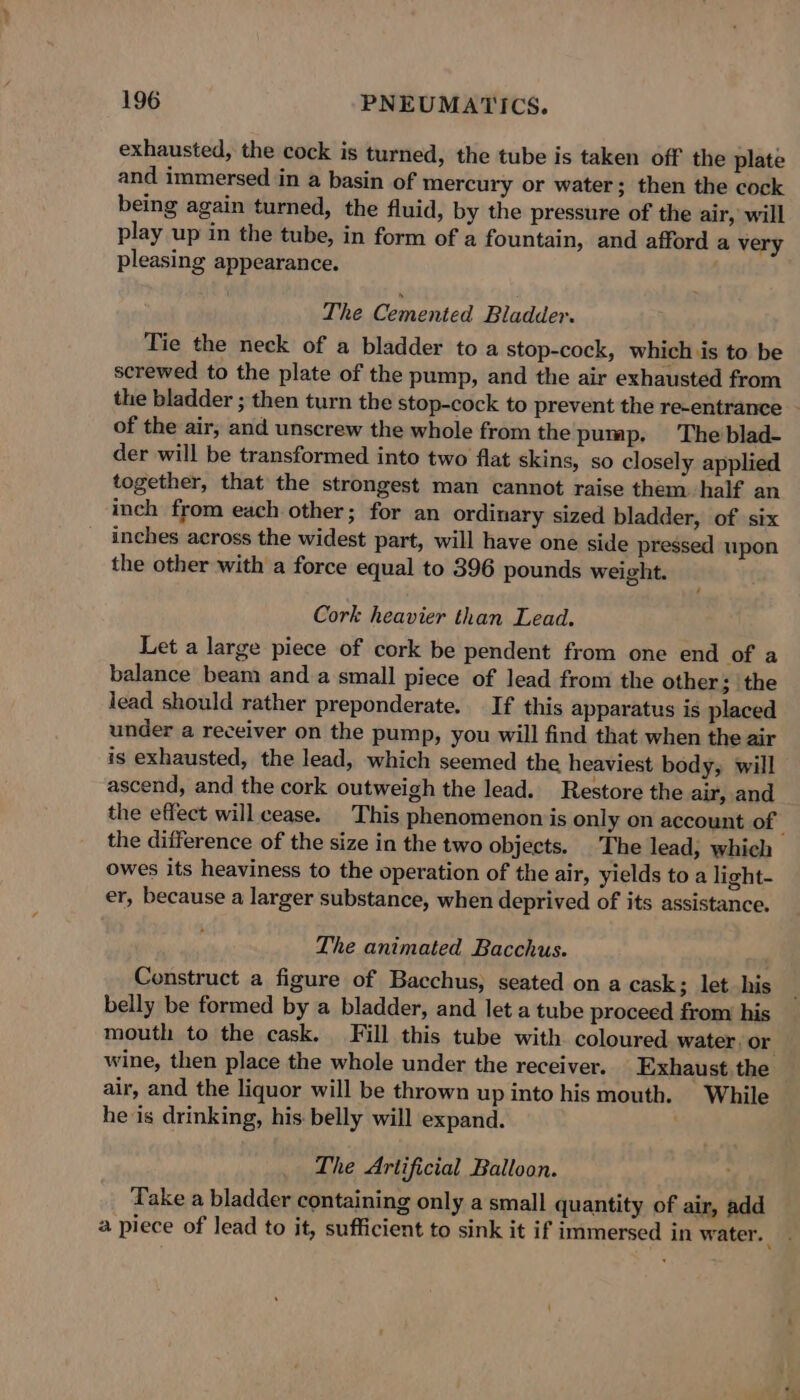 exhausted, the cock is turned, the tube is taken off the plate and immersed in a basin of mercury or water; then the cock being again turned, the fluid, by the pressure of the air, will play up in the tube, in form of a fountain, and afford a very pleasing appearance. The Cemented Bladder. Tie the neck of a bladder to a stop-cock, which is to be screwed to the plate of the pump, and the air exhausted from the bladder ; then turn the stop-cock to prevent the re-entrance of the air, and unscrew the whole from the pump. The blad- der will be transformed into two flat skins, so closely applied together, that the strongest man cannot raise them half an inch from each other; for an ordinary sized bladder, of six inches across the widest part, will have one side pressed upon the other with a force equal to 396 pounds weight. Cork haa yier than Lead. Let a large piece of cork be pendent from one end of a balance beam anda small piece of lead from the other; the lead should rather preponderate.. If this apparatus is placed under a receiver on the pump, you will find that when the air is exhausted, the lead, which seemed the heaviest body, will ascend, and the cork outweigh the lead. Restore the air, and the effect will cease. This phenomenon is only on account of ’ the difference of the size in the two objects. |The lead, which owes its heaviness to the operation of the air, yields to a light- er, because a larger substance, when deprived of its assistance. The animated Bacchus. Construct a figure of Bacchus, seated on a cask; let his belly be formed by a bladder, and let a tube proceed from his mouth to the cask. Fill this tube with coloured. water. or wine, then place the whole under the receiver. Exhaust. the air, and the liquor will be thrown up into his mouth. While he is drinking, his belly will expand. The Artificial Balloon. Take a bladder containing only a small quantity of air, add a piece of lead to it, sufficient to sink it if immersed in water.