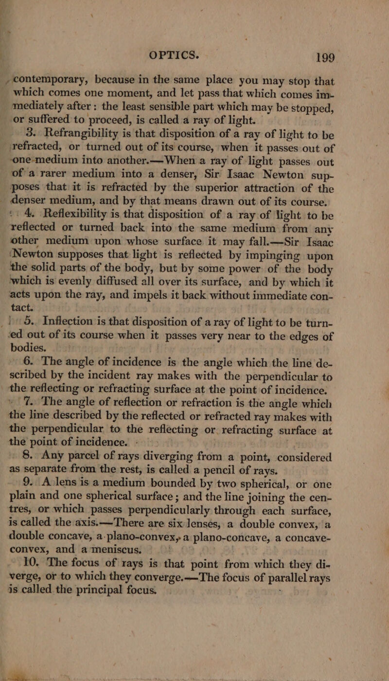 , contemporary, because in the same place you may stop that which comes one moment, and let pass that which comes im- mediately after : the least sensible part which may be stopped, or suffered to proceed, is called a ray of light. 3. Refrangibility is that disposition of a ray of light to be refracted, or turned out of its course, when it passes out of ‘one-medium into another.—When a ray of light passes out of a rarer medium into a denser, Sir Isaac Newton sup- poses that it is refracted by the superior attraction of the _ denser medium, and by that means drawn out of its course. ‘: 4. Reflexibility is that disposition of a ray of ‘light to be reflected or turned back into the same medium from any other medium upon whose surface it may fall.—Sir Isaac ‘Newton supposes that light is reflected by impinging upon the solid parts of the body, but by some power of the body which is evenly diffused all over its surface, and by which it acts upon the ray, and impels it back without immediate con- tact. i _ | 5.. Inflection is that disposition of a ray of light to be turn- ed out of its course when it passes very near to the edges of bodies. 6. The angle of incidence is the angle which the line de- scribed by the incident ray makes with the perpendicular to _ the reflecting or refracting surface at the point of incidence. » 7. The angle of reflection or refraction is the angle which the line described by the reflected or refracted ray makes with the perpendicular to the reflecting or. refracting surface at the point of incidence. - 8. Any parcel of rays diverging from a point, considered as separate from the rest, is called a pencil of rays. 9. Avlens is a medium bounded by two spherical, or one plain and one spherical surface ; and the line joining the cen- tres, or which passes perpendicularly through each surface, is called the axis.—There are six lenses, a double convex, a double concave, a.plano-convex, a plano-concave, a concave- convex, and a meniscus. 10. The focus of rays is that point from which they di- verge, or to which they converge.—The focus of parallel rays is called the principal focus.