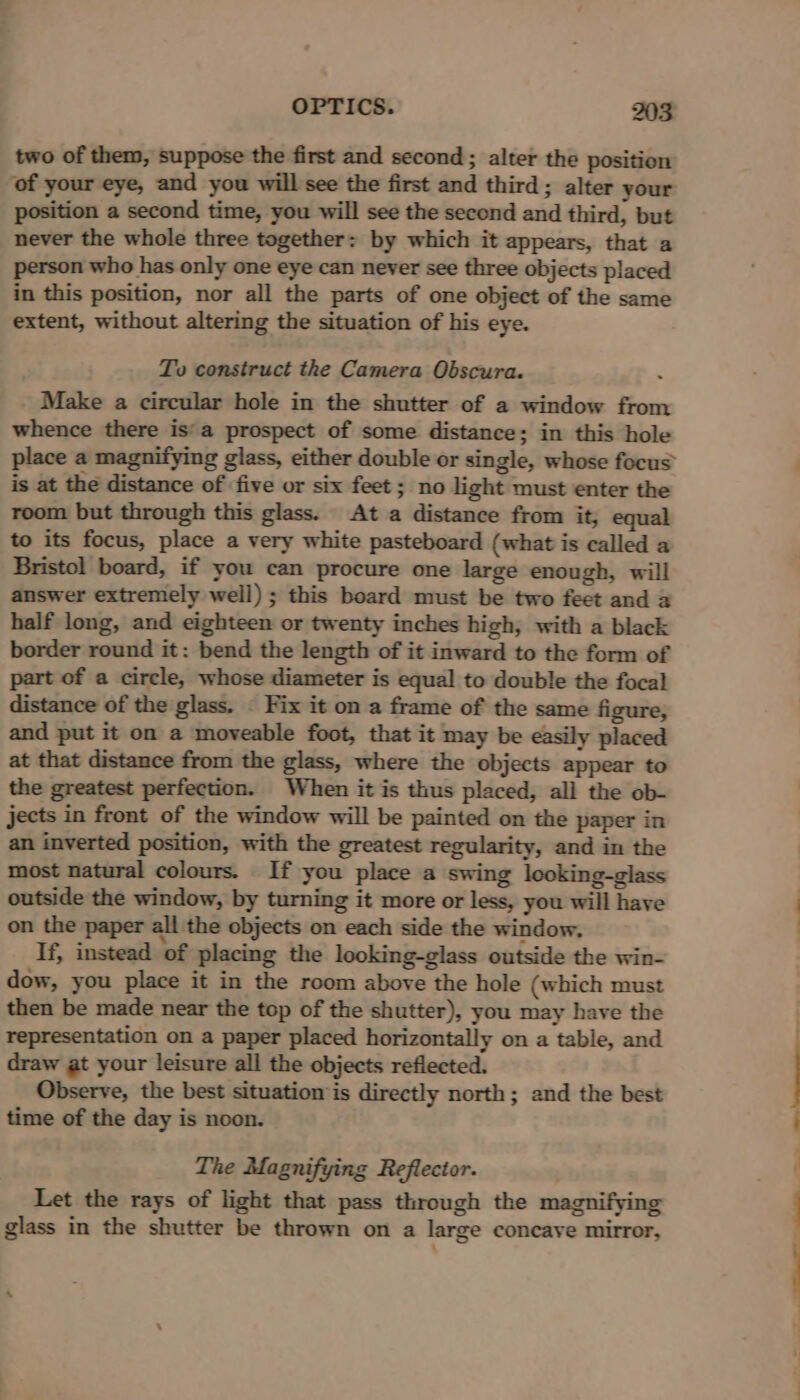 two of them, suppose the first and second; alter the position of your eye, and you will see the first and third; alter your position a second time, you will see the second and third, but never the whole three together: by which it appears, that a person who has only one eye can never see three objects placed in this position, nor all the parts of one object of the same extent, without altering the situation of his eye. To construct the Camera Obscura. Make a circular hole in the shutter of a window from whence there is'a prospect of some distance; in this hole place a magnifying glass, either double or single, whose focus is at the distance of five or six feet ; no light must enter the room but through this glass. At a distance from it, equal to its focus, place a very white pasteboard (what is called a Bristol board, if you can procure one large enough, will answer extremely well) ; this board must be two feet and a half long, and eighteen or twenty inches high, with a black border round it: bend the length of it inward to the form of part of a circle, whose diameter is equal to double the focal distance of the glass. « Fix it on a frame of the same figure, and put it on a moveable foot, that it may be easily placed at that distance from the glass, where the objects appear to the greatest perfection. When it is thus placed, all the ob- jects in front of the window will be painted on the paper in an inverted position, with the greatest regularity, and in the most natural colours. If you place a swing looking-glass outside the window, by turning it more or less, you will have on the paper all the objects on each side the window. If, instead of placing the looking-glass outside the win- dow, you place it in the room above the hole (which must then be made near the top of the shutter), you may have the representation on a paper placed horizontally on a table, and draw at your leisure all the objects reflected. Observe, the best situation ‘is directly north; and the best time of the day is noon. The Magnifying Reflector. Let the rays of light that pass through the magnifying glass in the shutter be thrown on a large concave mirror, ‘ EO eee