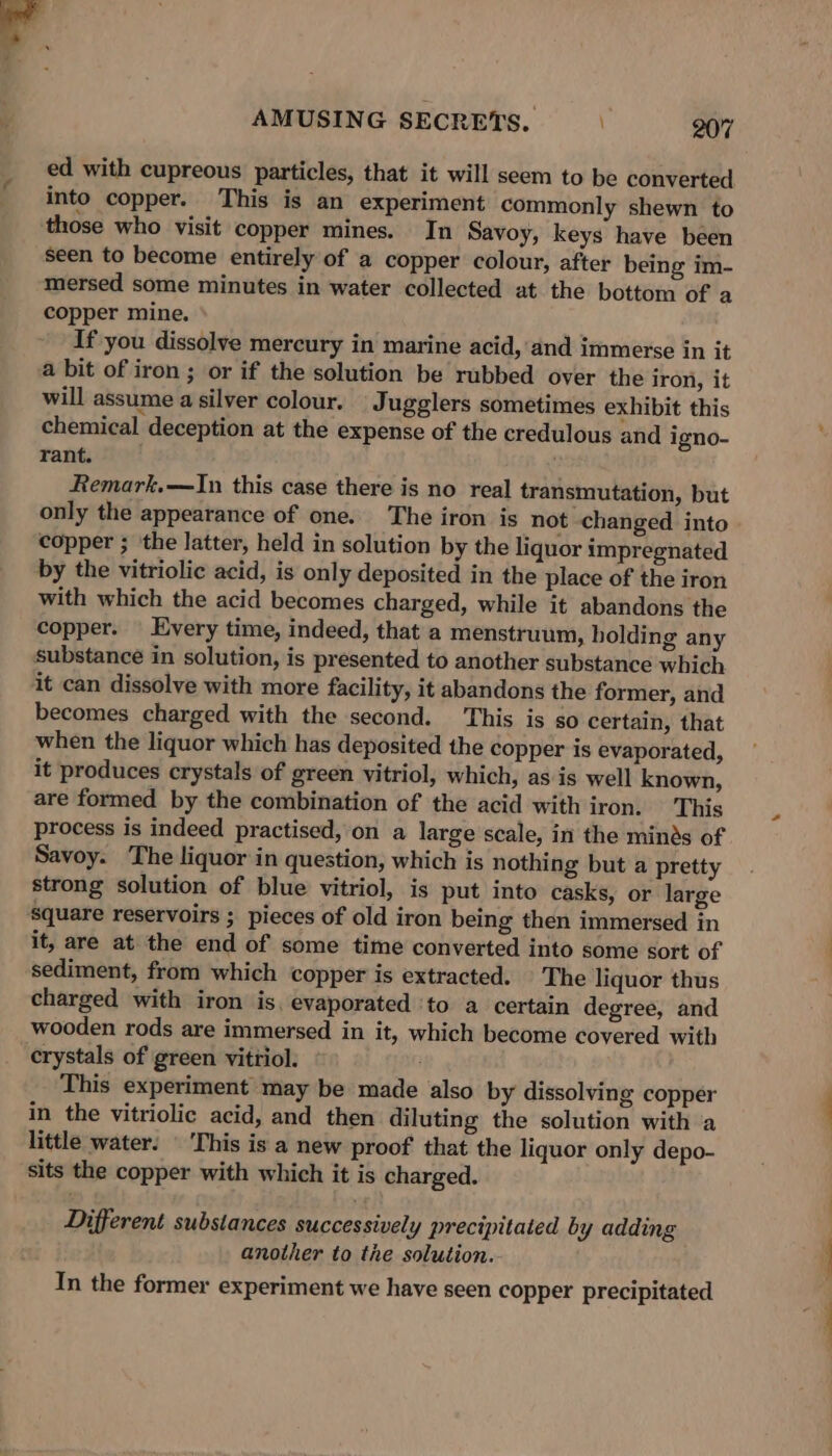ed with cupreous particles, that it will seem to be converted into copper. This is an experiment commonly shewn to those who visit copper mines. In Savoy, keys have been seen to become entirely of a copper colour, after being im- mersed some minutes in water collected at the bottom of a copper mine. If you dissolve mercury in marine acid, and immerse in it a bit of iron ; or if the solution be rubbed over the iron, it will assume a silver colour. Jugglers sometimes exhibit this chemical deception at the expense of the credulous and igno- rant. Remark.—In this case there is no real transmutation, but only the appearance of one. The iron is not changed into copper ; ‘the latter, held in solution by the liquor impregnated by the vitriolic acid, is only deposited in the place of the iron with which the acid becomes charged, while it abandons the copper. — Every time, indeed, that a menstruum, holding any substance in solution, is presented to another substance which it can dissolve with more facility, it abandons the former, and becomes charged with the second. This is so certain, that when the liquor which has deposited the copper is evaporated, it produces crystals of green vitriol, which, as is well known, are formed by the combination of the acid with iron. This process is indeed practised, on a large scale, in the minds of Savoy. The liquor in question, which is nothing but a pretty strong solution of blue vitriol, is put into casks, or large square reservoirs ; pieces of old iron being then immersed in it, are at the end of some time converted into some sort of sediment, from which copper is extracted. |The liquor thus charged with iron is. evaporated ‘to a certain degree, and wooden rods are immersed in it, which become covered with crystals of green vitriol. . This experiment may be made also by dissolving copper in the vitriolic acid, and then diluting the solution with a little water. | ‘This is a new proof that the liquor only depo- sits the copper with which it is charged. Different substances successively precipitated by adding another to the solution. In the former experiment we have seen copper precipitated