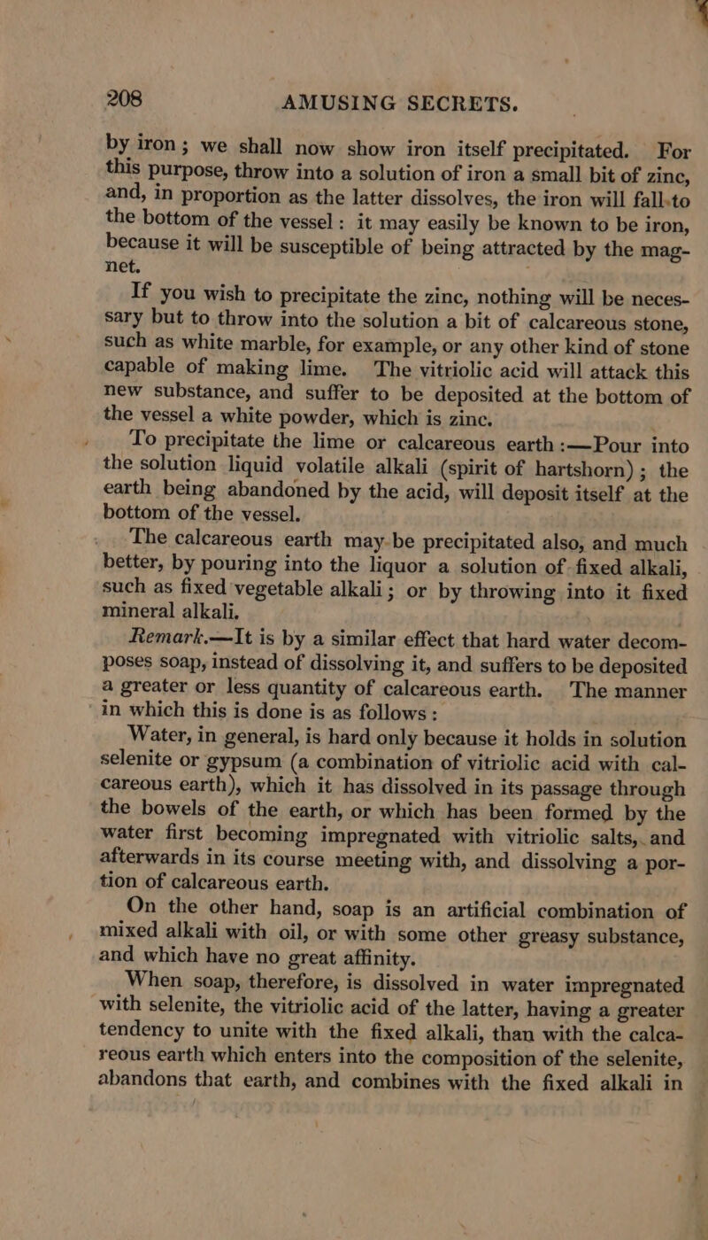 by iron ; we shall now show iron itself precipitated. For this purpose, throw into a solution of iron a small bit of zinc, and, in proportion as the latter dissolves, the iron will fallsto the bottom of the vessel : it may easily be known to be iron, because it will be susceptible of being attracted by the mag- net. ; If you wish to precipitate the zinc, nothing will be neces- sary but to throw into the solution a bit of calcareous stone, such as white marble, for example, or any other kind of stone capable of making lime. The vitriolic acid will attack this new substance, and suffer to be deposited at the bottom of the vessel a white powder, which is zinc. . To precipitate the lime or calcareous earth :—Pour into the solution liquid volatile alkali (spirit of hartshorn) ; the earth being abandoned by the acid, will deposit itself at the bottom of the vessel. The calcareous earth may-be precipitated also, and much better, by pouring into the liquor a solution of fixed alkali, such as fixed vegetable alkali; or by throwing into it fixed mineral alkali. Remark.—It is by a similar effect that hard water decom- poses soap, instead of dissolving it, and suffers to be deposited a greater or less quantity of calcareous earth. The manner in which this is done is as follows; Water, in general, is hard only because it holds in solution selenite or gypsum (a combination of vitriolic acid with cal- careous earth), which it has dissolved in its passage through the bowels of the earth, or which has been formed by the water first becoming impregnated with vitriolic salts, and afterwards in its course meeting with, and dissolving a por- tion of calcareous earth. On the other hand, soap is an artificial combination of mixed alkali with oil, or with some other greasy substance, and which have no great affinity. When soap, therefore, is dissolved in water impregnated with selenite, the vitriolic acid of the latter, having a greater tendency to unite with the fixed alkali, than with the calca- reous earth which enters into the composition of the selenite, abandons that earth, and combines with the fixed alkali in