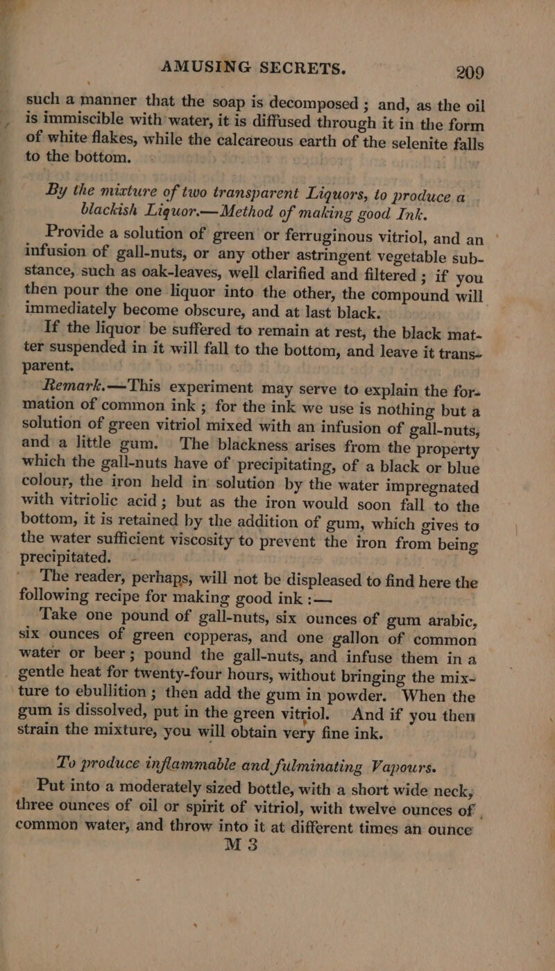 a” AMUSING SECRETS. 209 such a manner that the soap is decomposed ; and, as the oil is immiscible with’ water, it is diffused through it in the form of white flakes, while the calcareous earth of the selenite falls to the bottom. By the mixture of two transparent Liquors, to produce a blackish Liquor.— Method of making good Ink. Provide a solution of green or ferruginous vitriol, and an ° infusion of gall-nuts, or any other astringent vegetable sub- stance, such as oak-leaves, well clarified and filtered 3 if you then pour the one liquor into the other, the compound will immediately become obscure, and at last black. If the liquor be suffered to remain at rest, the black mat- ter suspended in it will fall to the bottom, and leave it trans« parent. Remark.—This experiment may serve to explain the for- mation of common ink ; for the ink we use is nothing but a solution of green vitriol mixed with an infusion of gall-nuts, and a little gum. The blackness arises from the property which the gall-nuts have of precipitating, of a black or blue colour, the iron held in’ solution by the water impregnated with vitriolic acid; but as the iron would soon fall to the bottom, it is retained by the addition of gum, which gives to the water sufficient viscosity to prevent the iron from being precipitated. ~ following recipe for making good ink :— Take one pound of gall-nuts, six ounces of gum arabic, six ounces of green copperas, and one gallon of common water or beer; pound the gall-nuts, and infuse them in a gum is dissolved, put in the green vitriol. And if you then strain the mixture, you will obtain very fine ink. Lo produce inflammable and fulminating Vapours. Put into a moderately sized bottle, with a short wide neck, three ounces of oil or spirit of vitriol, with twelve ounces of common water, and throw into it at different times an ounce M3