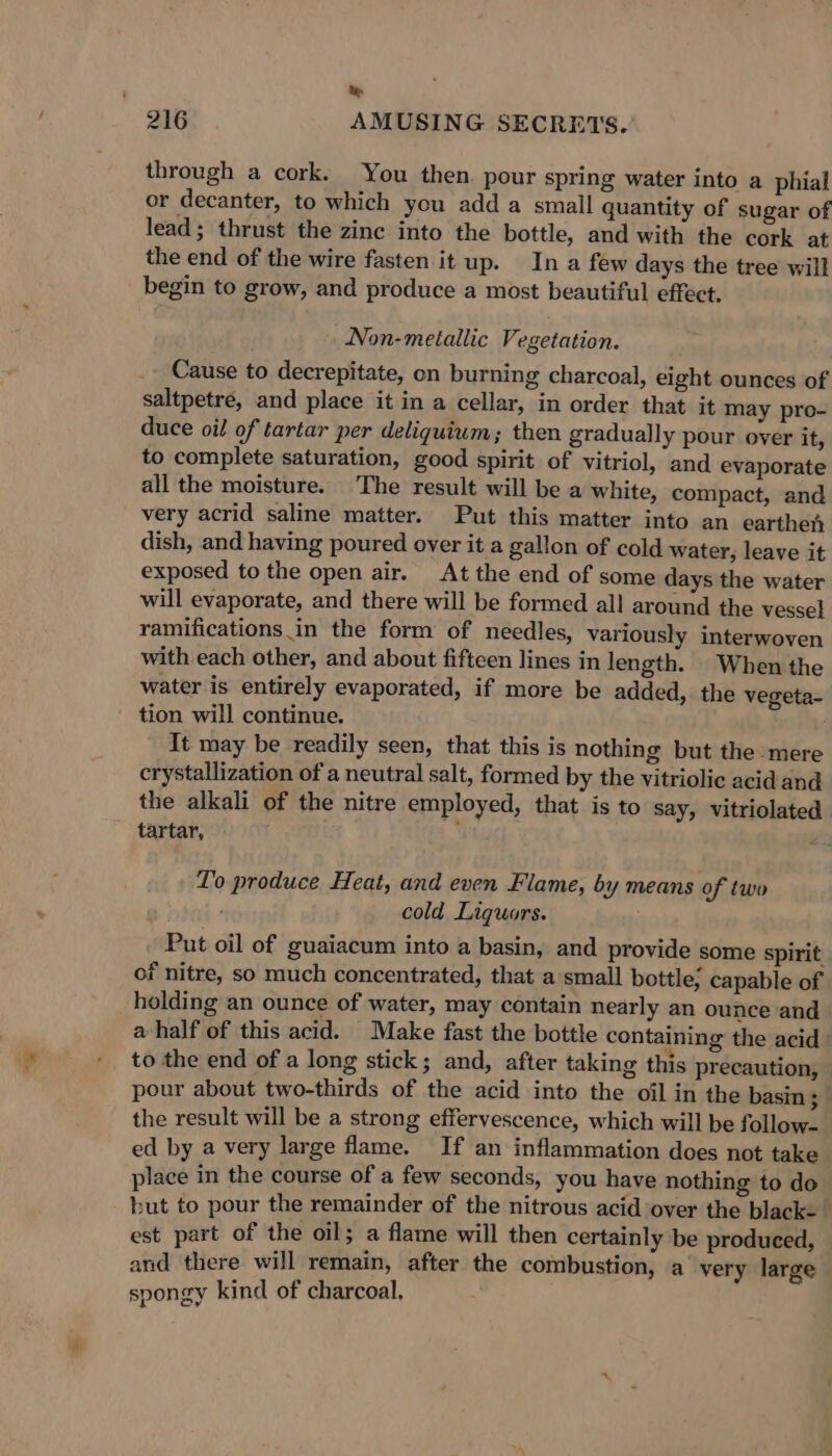 “_ te through a cork. You then. pour spring water into a phial or decanter, to which you add a small quantity of sugar of lead; thrust the zinc into the bottle, and with the cork at the end of the wire fasten it up. In a few days the tree will begin to grow, and produce a most beautiful effect. _ Non-metallic Vegetation. Cause to decrepitate, on burning charcoal, eight ounces of saltpetre, and place it in a cellar, in order that it may pro- duce oil of tartar per deliquium; then gradually pour over it, to complete saturation, good spirit of vitriol, and evaporate all the moisture. The result will be a white, compact, and very acrid saline matter. Put this matter into an earthen dish, and having poured over it a gallon of cold water, leave it exposed to the open air. At the end of some days the water will evaporate, and there will be formed all around the vessel ramifications in the form of needles, variously interwoven with each other, and about fifteen lines in length. When the water is entirely evaporated, if more be added, the vegeta- tion will continue. It may be readily seen, that this is nothing but the mere crystallization of a neutral salt, formed by the vitriolic acid and the alkali of the nitre employed, that is to say, vitriolated tartar, ‘ To produce Heat, and even Flame, by means of two cold Liquors. Put oil of guaiacum into a basin, and provide some spirit of nitre, so much concentrated, that a small bottle, capable of holding an ounce of water, may contain nearly an ounce and a half of this acid. Make fast the bottle containing the acid to the end of a long stick; and, after taking this precaution, pour about two-thirds of the acid into the oil in the basin; the result will be a strong effervescence, which will be follow- ed by a very large flame. If an inflammation does not take place in the course of a few seconds, you have nothing to do but to pour the remainder of the nitrous acid over the black- est part of the oil; a flame will then certainly be produced, and there will remain, after the combustion, a very large spongy kind of charcoal.