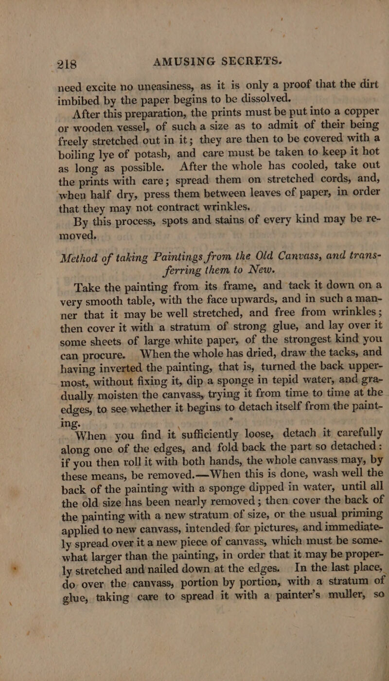 need excite no uneasiness, as it is only a proof that the dirt imbibed by the paper begins to be dissolved, After this preparation, the prints must be put into a copper or wooden vessel, of such a size as to admit of their being freely stretched out in it; they are then to be covered with a boiling lye of potash, and care must be taken to keep it hot as long as possible. After the whole has cooled, take out the prints with care; spread them on stretched. cords, and, ‘when half dry, press them between leaves of paper, in order that they may not contract wrinkles. By this process, spots and stains of every kind may be re- moved, Method of taking Paintings from the Old Canvass, and trans- ferring them to New. Take the painting from its frame, and tack it down ona very smooth table, with the face upwards, and in such a man- ner that it may be well stretched, and free from wrinkles ; then cover it with a stratum of strong glue, and lay over it some sheets. of large white paper, of the strongest kind you can procure. When the whole has dried, draw the tacks, and having inverted the painting, that is, turned the back upper- most, without fixing it, dip.a sponge in tepid water, and gra- dually. moisten the canvass, trying it from time to time at the edges, to. see, whether it begins to detach itself from the paint- ing. ‘ 4 When. you find it sufficiently loose, detach it carefully along one of the edges, and fold back the part so detached : if you then roll it with both hands, the whole canvass may, by these means, be removed.— When this is done, wash well the back of the painting with a sponge dipped in water, until all the old size has been nearly removed ; then cover the back of the painting with a new stratum of size, or the usual priming applied to new canvass, intended for pictures, and immediate- ly spread over it a new piece of canvass, which must be some- what larger than the painting, in order that it may be proper- ly stretched and nailed down. at the edges. In the last place, do. over. the. canvass, portion by portion, with a stratum of glue, taking care to spread it with a painter’s muller, so