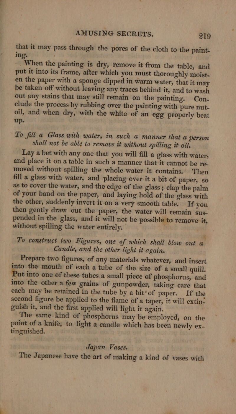 that it may pass through the pores of the cloth to the paint- ing. _ When the painting is dry, remove it from the table, and put it into its frame, after which you must thoroughly moist- en the paper with a sponge dipped in warm water, that it may be taken off without leaving any traces behind it, and to wash out any stains that may still remain on the painting. Con- clude the process by rubbing over the painting with pure nut- oil, and when dry, with the white of an egg properly beat up. To fill a Glass with water, in such a manner that a person shall not be able to remove it without spilling it all. Lay a bet with any one that you will fill a glass with water, and place it on a table in such a manner that it cannot be re- moved without spilling the whole water it contains. Then fill a glass with water, and placing over it a bit of paper, so as to cover the water, and the edge of the glass; clap the palm _ of your hand on the paper, and laying hold of the glass with the other, suddenly invert it on a very smooth table. If you then gently draw out the paper, the water will remain sus- pended in the glass, and it will not be possible to remove it, without spilling the water entirely. ¥ To construct two Figures, one of which shall blow out a Candle, and the other light it again. Prepare two figures, of any materials whatever, and insert into the mouth of each a tube of the size of a small quill. ut into one of these tubes a small piece of phosphorus, and into the other a few grains of gunpowder, taking care that each may be retained in the tube by a bit*of paper. If the second figure be applied to the flame of a taper, it will extin- guish it, and the first applied will light it again. The same kind of phosphorus may be employed, on the point of a knife, to light a candle which has been newly ex- tinguished. Japan Vases. The Japanese have the art of making a kind of vases with