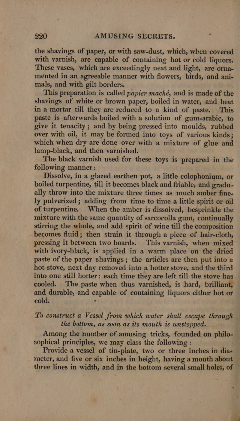 the shavings of paper, or with saw-dust, which, when covered with varnish, are capable of containing hot or cold liquors. These vases, which are exceedingly neat and light, are orna- mented in an agreeable manner with flowers, birds, and ani- mals, and with gilt borders. This preparation is called papier maché, and is made of the shavings of white or brown paper, boiled in water, and beat in a mortar till they are reduced to a kind of paste. This paste is afterwards boiled with a solution of gum-arabic, to give it tenacity ; and by being pressed into moulds, rubbed over with oil, it may be formed into toys of various kinds; which when dry are done over with a mixture of glue and lamp-black, and then varnished. The black varnish used for these toys is prepared in the following manner: Dissolve, in a glazed earthen pot, a little colophonium, or boiled turpentine, till it becomes black and friable, and gradu- ally throw into the mixture three times as much amber fine- ly pulverized ; adding from time to time a little spirit or oil of turpentine. When the amber is dissolved, besprinkle the mixture with the same quantity of sarcocolla gum, continually stirring the whole, and add spirit of wine till the composition becomes fluid; then strain it through a piece of hair-cloth, pressing it between two boards. This varnish, when mixed with ivory-black, is applied in a warm place on the dried paste of the paper shavings; the arti¢les are then put into a hot stove, next day removed into a hotter stove, and the third into one still hotter: each time they are left till the stove has cooled. The paste when thus varnished, is hard, brilliant, and durable, and capable of containing liquors either hot or cold. ‘ To construct a Vessel from which water shall escape through the bottom, as soon as its mouth is unstopped. Among the number of amusing tricks, founded on philo- sophical principles, we may class the following : Provide a vessel of tin-plate, two or three inches in dia« “