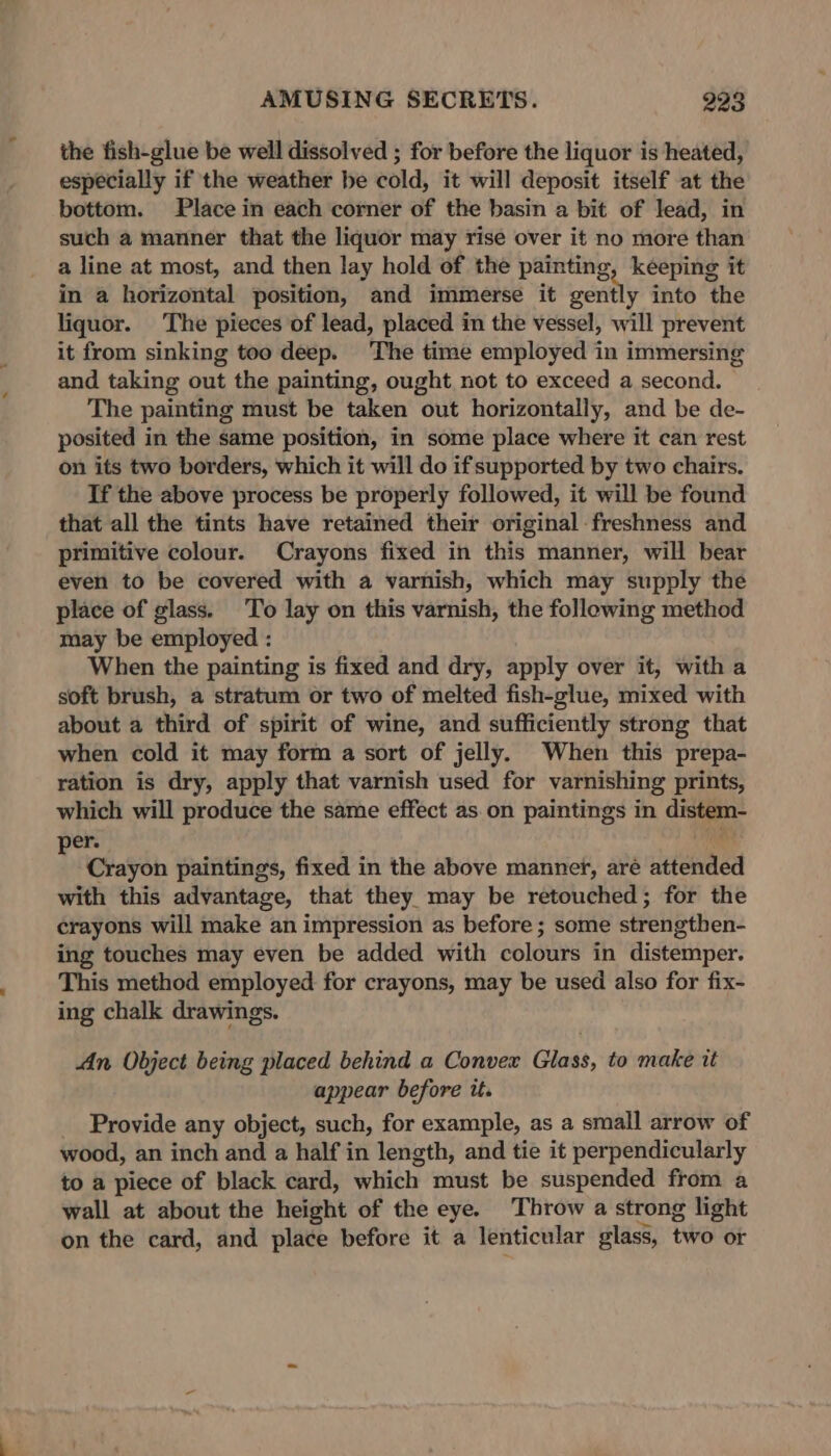 the fish-glue be well dissolved ; for before the liquor is heated, especially if the weather be cold, it will deposit itself at the bottom. Place in each corner of the basin a bit of lead, in such a manner that the liquor may rise over it no more than a line at most, and then lay hold of the painting keeping it in a horizontal position, and immerse it penny into the liquor. The pieces of lead, placed in the vessel, will prevent it from sinking too deep. The time employed in immersing and taking out the painting, ought not to exceed a second. The painting must be taken out horizontally, and be de- posited in the same position, in some place where it can rest on its two borders, which it will do if supported by two chairs. If the above process be properly followed, it will be found that all the tints have retained their original freshness and primitive colour. Crayons fixed in this manner, will bear even to be covered with a varnish, which may supply the place of glass. To lay on this varnish, the following method may be employed : When the painting is fixed and dry, apply over it, with a soft brush, a stratum or two of melted fish-glue, mixed with about a third of spirit of wine, and sufficiently strong that when cold it may form a sort of jelly. When this prepa- ration is dry, apply that varnish used for varnishing prints, which will produce the same effect as on paintings in distem- er. i Crayon paintings, fixed in the above manner, are eiended with this advantage, that they may be retouched; for the crayons will make an impression as before ; some strengthen- ing touches may even be added with colours in distemper. This method employed for crayons, may be used also for fix- ing chalk drawings. An Object being placed behind a Convex Glass, to make tt appear before it. _ Provide any object, such, for example, as a small arrow of wood, an inch and a half in length, and tie it perpendicularly to a piece of black card, which must be suspended from a wall at about the height of the eye. Throw a strong light on the card, and place before it a lenticular glass, two Ot