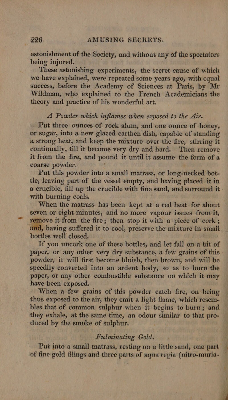 astonishment of the Society, and without any of the spectators being injured. These astonishing experiments, the secret cause of which we have explained, were repeated some years ago, with equal success, before the Academy of Sciences at Paris, by Mr Wildman, who explained to the French Academicians the theory and practice of his wonderful art. A Powder which inflames when exposed to the Air. Put three ounces of rock alum, and one ounce of honey, or sugar, into a new glazed earthen dish, capable of standing a strong heat, and keep the mixture over the fire, stirring it continually, till it become very dry and hard. Then remove it from the fire, and pound it until it assume the form of a coarse powder. Put this powder into a small matrass, or long-necked bot- tle, leaving part of the vessel empty, and having placed it in a crucible, fill up the crucible with fine sand, and surround it with burning coals. When the matrass has been kept at a red heat for about seven or eight minutes, and no more vapour issues from it, ove it from the fire; then stop it with a piece of cork ; ad, having suffered it to cool, preserve the mixture in small bottles well closed. If you uncork one of these bottles, and let fall on a bit of paper, or any other very dry substance, a few grains of this powder, it will first become bluish, then brown, and will be speedily converted into an ardent body, so as to burn the paper, or any other combustible substance on which it may have been exposed. When a few grains of this powder catch fire, on being thus exposed to the air, they emit a light flame, which resem- bles that of common sulphur when it begins to burn; and they exhale, at the same time, an odour similat to that — duced by the smoke of sulphur. Fulminating Gold. of fine gold filings and three parts of aqua regia (nitro-muria-