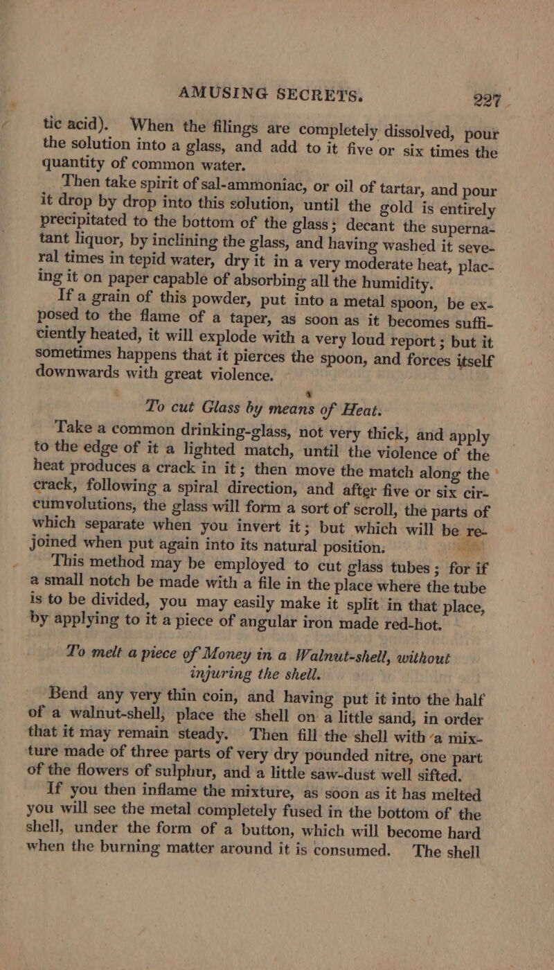 tic acid). When the filings are completely dissolved, pour the solution into a glass, and add to it five or six times the quantity of common water. Then take spirit of sal-ammoniac, or oil of tartar, and pour it drop by drop into this solution, until the gold is entirely precipitated to the bottom of the glass; decant the superna- tant liquor, by inclining the glass, and having washed it seve- ral times in tepid water, dry it in a very moderate heat, plac- ing it on paper capable of absorbing all the humidity. Ifa grain of this powder, put into a metal spoon, be ex- posed to the flame of a taper, as soon as it becomes suffi- ciently heated, it will explode with a very loud report ; but it sometimes happens that it pierces the spoon, and forces itself downwards with great violence. ay To cut Glass by means of Heat. Take a common drinking-glass, not very thick, and apply to the edge of it a lighted match, until the violence of the heat produces a crack in it; then move the match along the ° crack, following a spiral direction, and after five or six cir. cumyolutions, the glass will form a sort of scroll, the parts of which separate when you invert it; but which will be re- joined when put again into its natural position. hee This method may be employed to cut glass tubes ; for if a small notch be made with a file in the place where the tube is to be divided, you may easily make it split in that place, by applying to it a piece of angular iron made red-hot. To melt a piece of Money in a Walnut-shell, without injuring the shell. Bend any yery thin coin, and having put it into the half of a walnut-shell, place the shell on a little sand, in order that it may remain steady. Then fill the shell witha mix- ture made of three parts of very dry pounded nitre, one part of the flowers of sulphur, and a little saw-dust well sifted. If you then inflame the mixture, as soon as it has melted you will see the metal completely fused in the bottom of the shell, under the form of a button, which will become hard when the burning matter around it is consumed. The shell