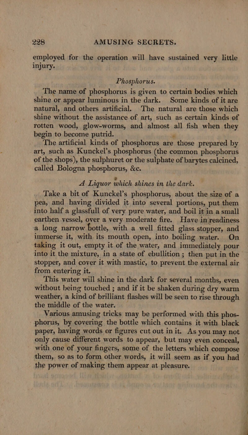 employed for the operation will have sustained very little injury. Phosphorus. The name of phosphorus is given to certain bodies which shine or appear luminous in the dark. Some kinds of it are natural, and others artificial. The natural are those which shine without the assistance of art, such as certain kinds of rotten wood, glow-worms, and almost all fish when they begin to become putrid. ‘ The artificial kinds of phosphorus are those prepared by art, such as Kunckel’s phosphorus (the common phosphorus of the shops), the sulphuret or the sulphate of barytes calcined, called Bologna phosphorus, &amp;c. A Liquor which shines in the dark. Take a bit of Kunckel’s phosphorus, about the size of a pea, and having divided it into several portions, put them into half a glassfull of very pure water, and boil it in a small earthen vessel, over a very moderate fire. Have in readiness a long narrow bottle, with a well fitted glass stopper, and immerse it, with its mouth open, into boiling water. On taking it out, empty it of the water, and immediately pour into it the mixture, in a state of ebullition; then put in the stopper, and cover it with mastic, to prevent the external air from entering it. : ' This water will shine in the dark for several months, even without being touched ; and if it be shaken during dry warm weather, a kind of brilliant flashes will be seen to rise through the middle of the water. Various amusing tricks may be performed with this phos- phorus, by covering the bottle which contains it with black paper, having words or figures cut out init. As you may not only cause different words to appear, but may even conceal, with one of your fingers, some of the letters which compose the power of making them appear at pleasure. ao,