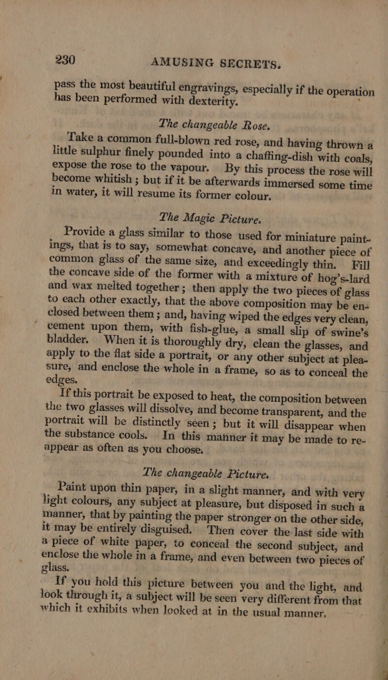 pass the most beautiful engravings, especially if the operation has been performed with dexterity. ’ The changeable Rose. Take a common full-blown red rose, and having thrown a little sulphur finely pounded into a chaffing-dish with coals, expose the rose to the vapour. By this process the rose will become whitish ; but if it be afterwards immersed some time in water, it will resume its former colour, The Magic Picture. Provide a glass similar to those used for miniature paint- ings, that is to Say; somewhat concave, and another piece of common glass of the same size, and exceedingly thin. Fill the concave side of the former with a mixture of hog’s-lard and wax melted together; then apply the two pieces of glass to each other exactly, that the above composition may be en- closed between them ; and, having wiped the edges very clean, - cement upon them, with fish-glue, a small slip of swine’s bladder. When it is thoroughly dry, clean the glasses, and apply to the flat side a portrait, or any other subject at plea- sure, and enclose the whole in a frame, so as to conceal the edges. If this portrait be exposed to heat, the composition between the two glasses will dissolve, and become transparent, and the portrait will be distinctly seen; but it will disappear when the substance cools. In this maiiner it may be made to re- appear as often as you choose, The changeable Picture. Paint upon thin paper, in a slight manner, and with very light colours, any subject at pleasure, but disposed in such a manner, that by painting the paper stronger on the other side, it may be entirely disguised. Then cover the last side with a piece of white paper, to conceal the second subject, and enclose the whole in a frame, and even between two pieces of lass. a If you hold this picture between you and the light, and look through it, a subject will be seen very different from that which it exhibits when looked at in the usual manner,