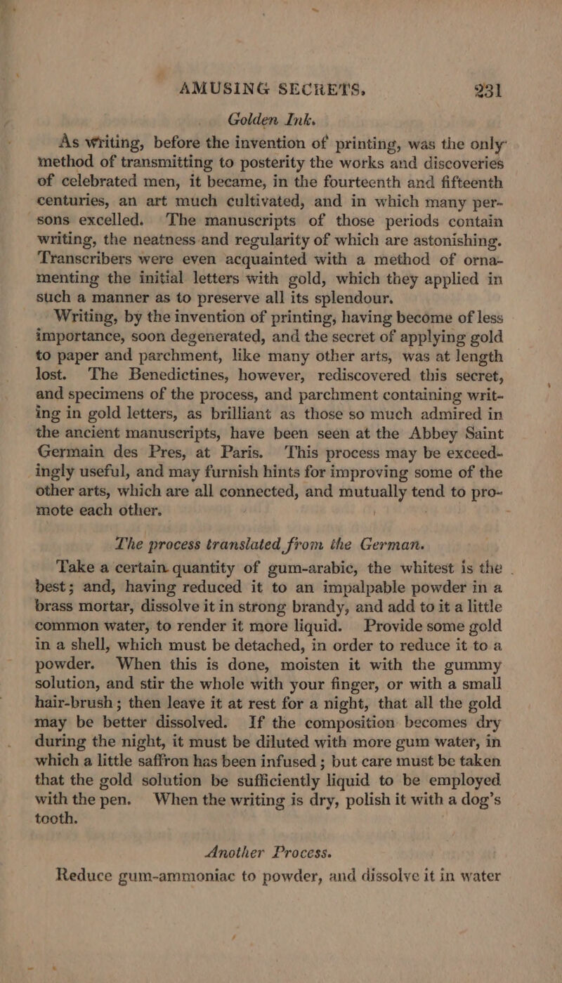 “&lt;2 AMUSING SECRETS, 231 Golden Ink. As writing, before the invention of printing, was the only’ method of transmitting to posterity the works and discoveries of celebrated men, it became, in the fourteenth and fifteenth centuries, an art much cultivated, and in which many per- sons excelled. The manuscripts of those periods contain writing, the neatness and regularity of which are astonishing. Transcribers were even acquainted with a method of orna- menting the initial letters with gold, which they applied in such a manner as to preserve all its splendour. Writing, by the invention of printing, having become of less importance, soon degenerated, and the secret of applying gold to paper and parchment, like many other arts, was at length lost. The Benedictines, however, rediscovered this secret, and specimens of the process, and parchment containing writ- ing in gold letters, as brilliant as those so much admired in the ancient manuscripts, have been seen at the Abbey Saint Germain des Pres, at Paris. This process may be exceed- ingly useful, and may furnish hints for improving some of the other arts, which are all connected, and mutually tend to pro- mote each other. The process translated from the German. Take a certain quantity of gum-arabic, the whitest is the . best; and, having reduced it to an impalpable powder in a brass mortar, dissolve it in strong brandy, and add to it a little common water, to render it more liquid. Provide some gold in a shell, which must be detached, in order to reduce it to a powder. When this is done, moisten it with the gummy solution, and stir the whole with your finger, or with a small hair-brush ; then leave it at rest for a night, that all the gold may be better dissolved. If the composition becomes dry during the night, it must be diluted with more gum water, in which a little saffron has been infused ; but care must be taken that the gold solution be sufficiently liquid to be employed with the pen. When the writing is dry, polish it with a dog’s tooth. Another Process. Reduce gum-ammoniac to powder, and dissolve it in water