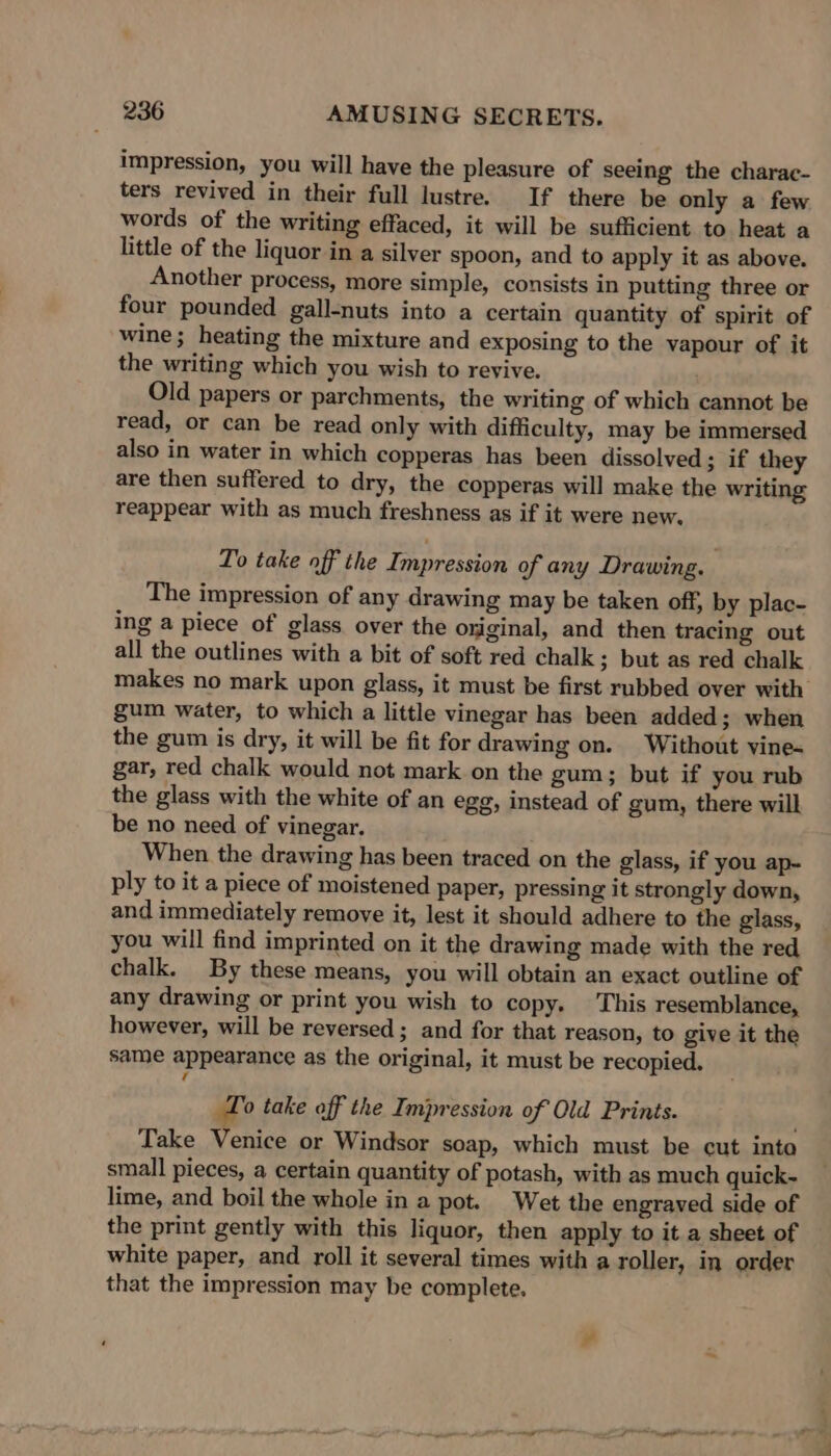 impression, you will have the pleasure of seeing the charac- ters revived in their full lustre. If there be only a few words of the writing effaced, it will be sufficient to heat a little of the liquor in a silver spoon, and to apply it as above. Another process, more simple, consists in putting three or four pounded gall-nuts into a certain quantity of spirit of wine; heating the mixture and exposing to the vapour of it the writing which you wish to revive. Old papers or parchments, the writing of which cannot be read, or can be read only with difficulty, may be immersed also in water in which copperas has been dissolved ; if they are then suffered to dry, the copperas will make the writing reappear with as much freshness as if it were new. To take off the Impression of any Drawing. The impression of any drawing may be taken off, by plac- ing a piece of glass over the original, and then tracing out all the outlines with a bit of soft red chalk; but as red chalk makes no mark upon glass, it must be first rubbed over with gum water, to which a little vinegar has been added; when the gum is dry, it will be fit for drawing on. Without vine- gar, red chalk would not mark on the gum; but if you rub the glass with the white of an egg, instead of gum, there will be no need of vinegar. When the drawing has been traced on the glass, if you ap~ ply to it a piece of moistened paper, pressing it strongly down, and immediately remove it, lest it should adhere to the glass, you will find imprinted on it the drawing made with the red chalk. By these means, you will obtain an exact outline of any drawing or print you wish to copy. This resemblance, however, will be reversed; and for that reason, to give it the same appearance as the original, it must be recopied. To take off the Impression of Old Prints. . Take Venice or Windsor soap, which must be cut inte small pieces, a certain quantity of potash, with as much quick- lime, and boil the whole in a pot. Wet the engraved side of the print gently with this liquor, then apply to it a sheet of white paper, and roll it several times with a roller, in order that the impression may be complete.