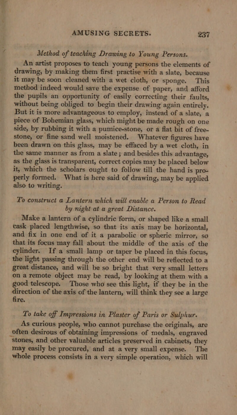  Method of teaching Drawing to Young Persons. An artist proposes to teach young persons the elements of drawing, by making them first practise with a slate, because it may be soon cleaned with a wet cloth, or sponge. This method indeed would save the expense of paper, and afford the pupils an opportunity of easily correcting their faults, without being obliged to begin their drawing again entirely. But it is more advantageous to employ, instead of a slate, a piece of Bohemian glass, which might be made rough on one side, by rubbing it with a pumice-stone, or a flat bit of free- stone, or fine sand well moistened. Whatever figures have been drawn on this glass, may be effaced by a wet cloth, in the same manner as from a slate ; and besides this advantage, as the glass is transparent, correct copies may be placed below it, which the scholars ought to follow till the hand is pro= perly formed. What is here said of drawing, may be applied also to writing. To construct a Lantern which will enable a Person to Read by night at a great Distance. Make a lantern of a cylindric form, or shaped like a small cask placed lengthwise, so that its axis may be horizontal, and fix in one end of it a parabolic or spheric mirror, so that its focus may fall about the middle of the axis of the cylinder. If a small lamp or taper be placed in this focus, the light passing through the other end will be reflected to a great distance, and will be so bright that very small letters on a remote object may be read, by looking at them with a good telescope. Those who see this light, if they be in the direction of the axis of the lantern, will think they see a large fire. To take off Impressions in Plaster of Paris or Sulphur. As curious people, who cannot purchase the originals, are _often desirous of obtaining impressions of medals, engraved stones, and other valuable articles preserved in cabinets, they may easily be procured, and at a very small expense. The whole process consists in a very simple operation, which will