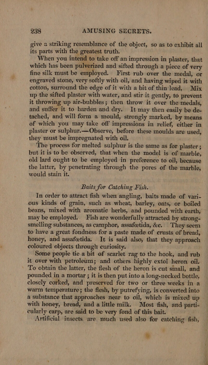 give a striking resemblance of the object, so as to exhibit all its parts with the greatest truth. When you intend to take off an impression in plaster, that which has been pulverized and sifted through a piece of very fine silk must be employed. First rub over the medal, or engraved stone, very softly with oil, and having wiped it with cotton, surround the edge of it with a bit of thin lead. Mix up the sifted plaster with water, and stir it gently, to prevent it throwing up air-bubbles; then throw it over the medals, and suffer it to harden and dry. It may then easily be de- tached, and will form a mould, strongly marked, by means of which you may take off impressions in relief, either in plaster or sulphur.—QObserve, before these moulds are used, ‘they must be impregnated with oil, The process for melted sulphur is the same as for plaster ; but it is to be observed, that when the model is of marble, old lard ought to be employed in preference to oil, because the latter, by penetrating through the pores of the marble, would stain it. Baits for Catching Fish. In order to attract fish when angling, baits made of vari- ous kinds of grain, such as wheat, barley, oats, or boiled beans, mixed with aromatic herbs, and pounded with earth, may be employed. Fish are wonderfully attracted by strong- smelling substances, as camphor, assafcetida, &amp;c. They seem to have a great fondness for a paste made of crusts of bread, honey, and assafoetida. It is said also, that they approach coloured objects through curiosity. Some people tie a bit of scarlet rag to the hook, and rub it over with petroleum; and others highly extol heron oil. ' To obtain the latter, the flesh of the heron is cut small, and pounded in a mortar ; it is then put into a long-necked bottle, closely corked, and preserved for two or three weeks in a warm temperature ; the flesh, by putrefying, is converted into a substance that approaches near to oil, which is mixed up with honey, bread, and a little milk. Most fish, and parti- cularly carp, are said to be very fond of this bait. Artificial insects. are much used also for catching fish, ®