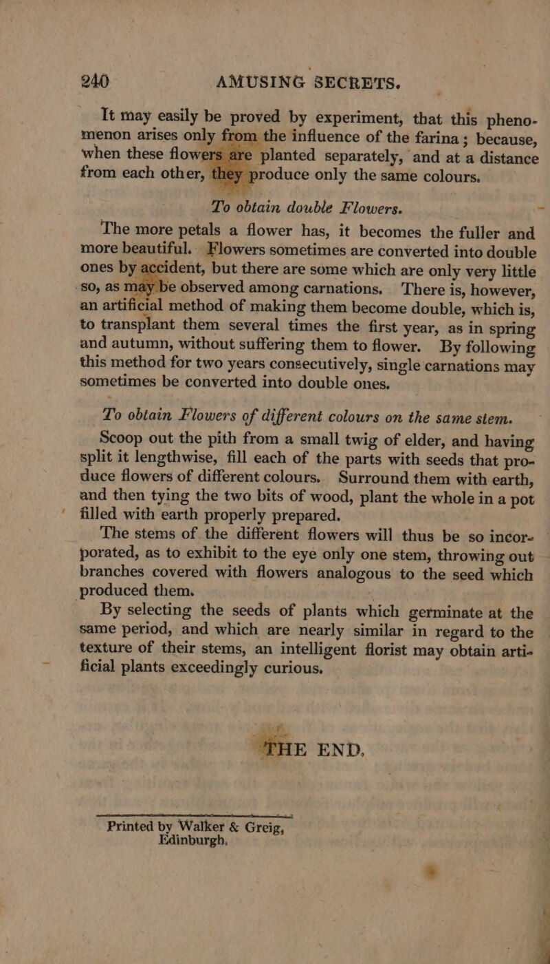 It may easily be proved by experiment, that this pheno- menon arises only fi om the influence of the farina; because, when these flowers are planted separately, and at a distance from each other, they produce only the same colours. To obtain double Flowers. ~ The more petals a flower has, it becomes the fuller and more beautiful. Flowers sometimes are converted into double ones by accident, but there are some which are only very little so, as may be observed among carnations. There is, however, an artificial method of making them become double, which is, to transplant them several times the first year, as in spring and autumn, without suffering them to flower. By following this method for two years consecutively, single carnations may sometimes be converted into double ones. To obtain Flowers of different colours on the same stem. Scoop out the pith from a small twig of elder, and having split it lengthwise, fill each of the parts with seeds that pro- duce flowers of different colours. Surround them with earth, and then tying the two bits of wood, plant the whole in a pot filled with earth properly prepared. porated, as to exhibit to the eye only one stem, throwing out branches covered with flowers analogous to the seed which produced them. : By selecting the seeds of plants which germinate at the same period, and which are nearly similar in regard to the texture of their stems, an intelligent florist may obtain arti- ficial plants exceedingly curious. “THE END. Printed by Walker &amp; Greig, Edinburgh,