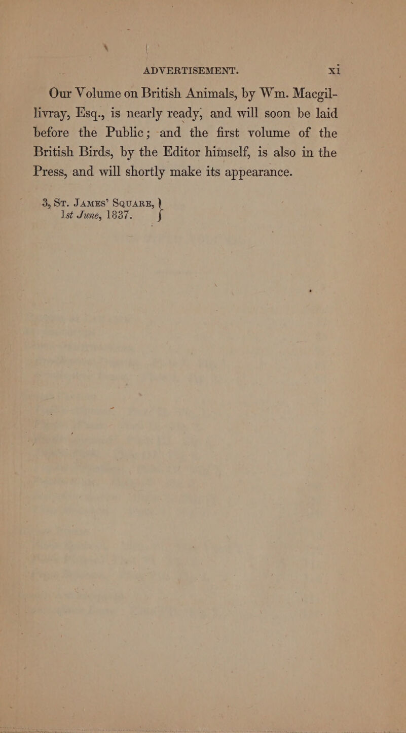 \ { ADVERTISEMENT. Xi Our Volume on British Animals, by Wm. Macgil- livray, Esq., is nearly ready, and will soon be laid before the Public; and the first volume of the British Birds, by the Editor himself, is also in the Press, and will shortly make its appearance. 3, ST. JAMES’ SQUARE, lst June, 1837.