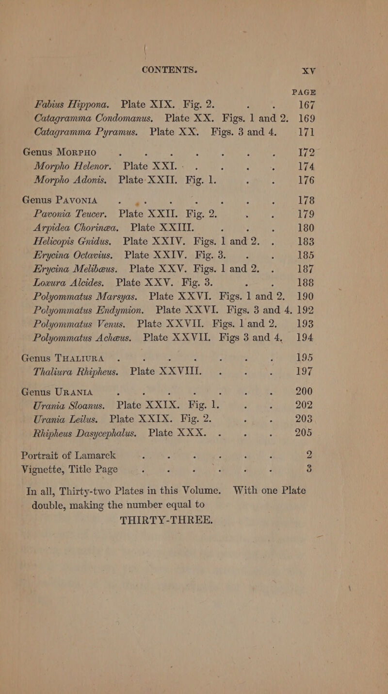 Fabius Hippona. Plate XIX. Fig. 2. PAGE 167 Genus MorpHo F : Morpho Helenor. Plate XXI. - Morpho Adonis. Plate XXII. Fig. 1. Genus PAVONIA a's : “ , Pavonia Teucer. Plate XXII. Fig. 2. Arpidea Chorinea. Plate XXIII. 172 174 176 178 179 180 185 Loxura Alcides. Plate XXV. Fig. 3. 188 Genus THALIURA : &gt; : Thaliura Rhipheus. Plate XXVIII. Genus URANIA ; : : : Urania Sloanus. Plate XXIX. Fig. 1. Urania Leilus. Plate XXIX. Fig. 2. Rhipheus Dasycephalus. Plate XXX. Portrait of Lamarck Vignette, Title Page double, making the number equal to THIRTY-THREE. 195 197 200 202 208 205 2 3 With one Plate