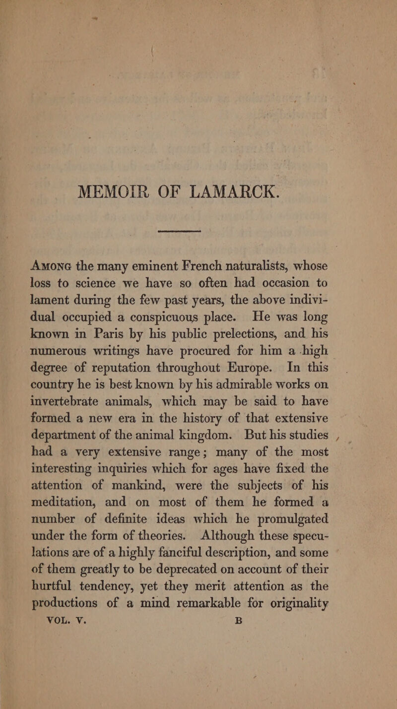 MEMOIR OF LAMARCK. Amone the many eminent French naturalists, whose loss to science we have so often had occasion to lament during the few past years, the above indivi- dual occupied a conspicuous place. He was long known in Paris by his public prelections, and. his degree of reputation throughout Europe. In this country he is best known by his admirable works on invertebrate animals, which may be said to have formed a new era in the history of that extensive department of the animal kingdom. But his studies had a very extensive range; many of the most interesting inquiries which for ages have fixed the attention of mankind, were the subjects of his meditation, and on most of them he formed a number of definite ideas which he promulgated under the form of theories. Although these specu- ~ of them greatly to be deprecated on account of their hurtful tendency, yet they merit attention as the productions of a mind remarkable for originality VOL. Vv. B