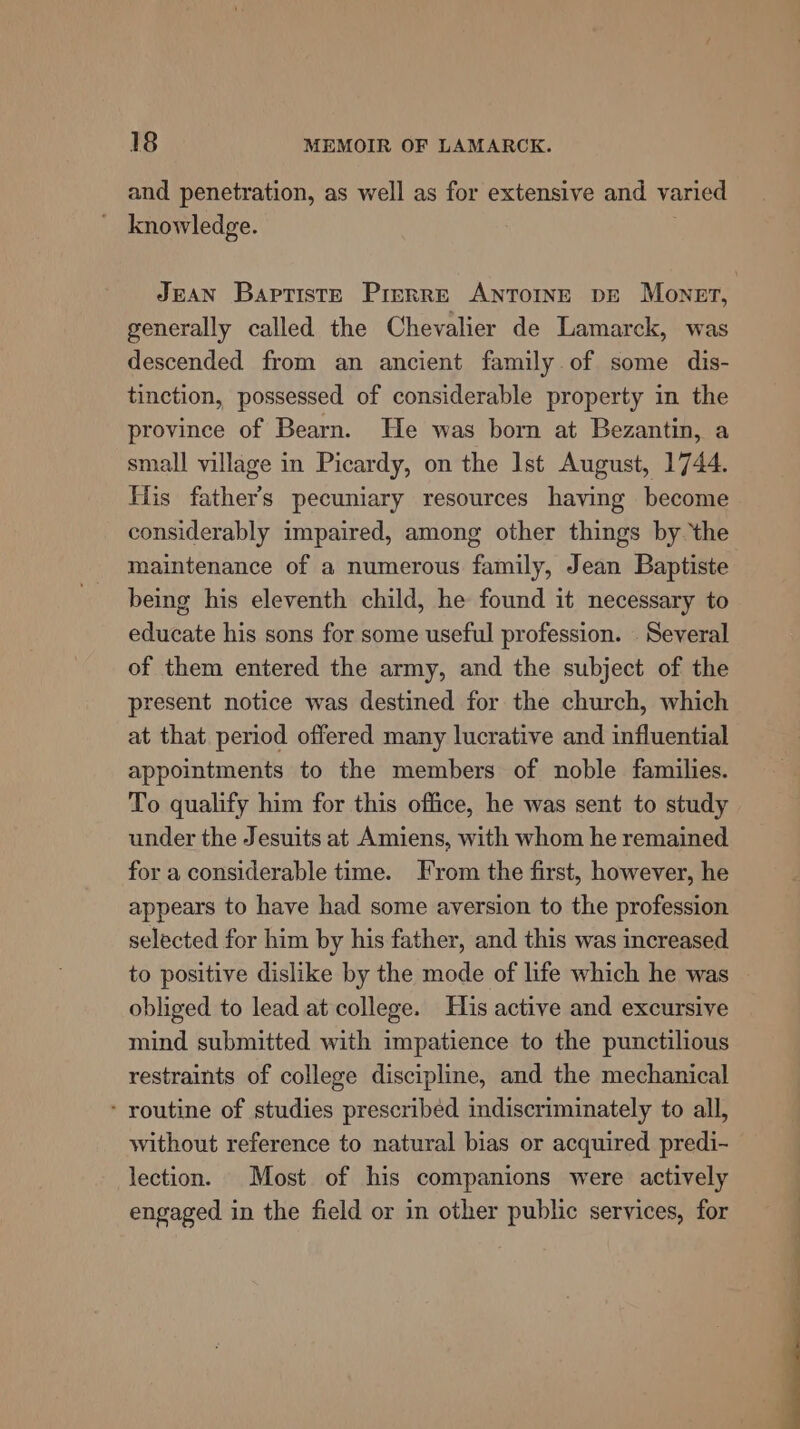 and penetration, as well as for extensive and varied knowledge. generally called the Chevalier de Lamarck, was descended from an ancient family of some dis- tinction, possessed of considerable property in the province of Bearn. He was born at Bezantin, a small village in Picardy, on the Ist August, 1744. His father’s pecuniary resources having become considerably impaired, among other things by the maintenance of a numerous family, Jean Baptiste being his eleventh child, he found it necessary to educate his sons for some useful profession. . Several of them entered the army, and the subject of the present notice was destined for the church, which at that period offered many lucrative and influential appointments to the members of noble families. To qualify him for this office, he was sent to study under the Jesuits at Amiens, with whom he remained for a considerable time. From the first, however, he appears to have had some aversion to the profession selected for him by his father, and this was increased to positive dislike by the mode of life which he was obliged to lead at college. His active and excursive mind submitted with impatience to the punctilious restraints of college discipline, and the mechanical - routine of studies prescribed indiscriminately to all, without reference to natural bias or acquired predi- lection. Most of his companions were actively engaged in the field or in other public services, for