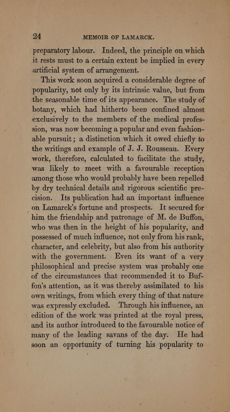 preparatory labour. Indeed, the principle on which it rests must to a certain extent be implied in every artificial system of arrangement. This work soon acquired a considerable degree of popularity, not only by its intrinsic value, but from the seasonable time of its appearance. The study of botany, which had hitherto been confined almost exclusively to the members of the medical profes- slon, was now becoming a popular and even fashion- able pursuit ; a distinction which it owed chiefly to the writings and example of J. J. Rousseau. Every work, therefore, calculated to facilitate the study, was likely to meet with a favourable reception among those who would probably have been repelled by dry technical details and rigorous scientific pre- cision. Its publication had an important influence on Lamarck’s fortune and prospects. It secured for him the friendship and patronage of M. de Buffon, who was then in the height of his popularity, and possessed of much influence, not only from his rank, character, and celebrity, but also from his authority with the government. Even its want of a very philosophical and precise system was probably one of the circumstances that recommended it to Buf- fon’s attention, as it was thereby assimilated to his own writings, from which every thing of that nature was expressly excluded. Through his influence, an edition of the work was printed at the royal press, and its author introduced to the favourable notice of many of the leading savans of the day. He had soon an opportunity of turning his popularity to