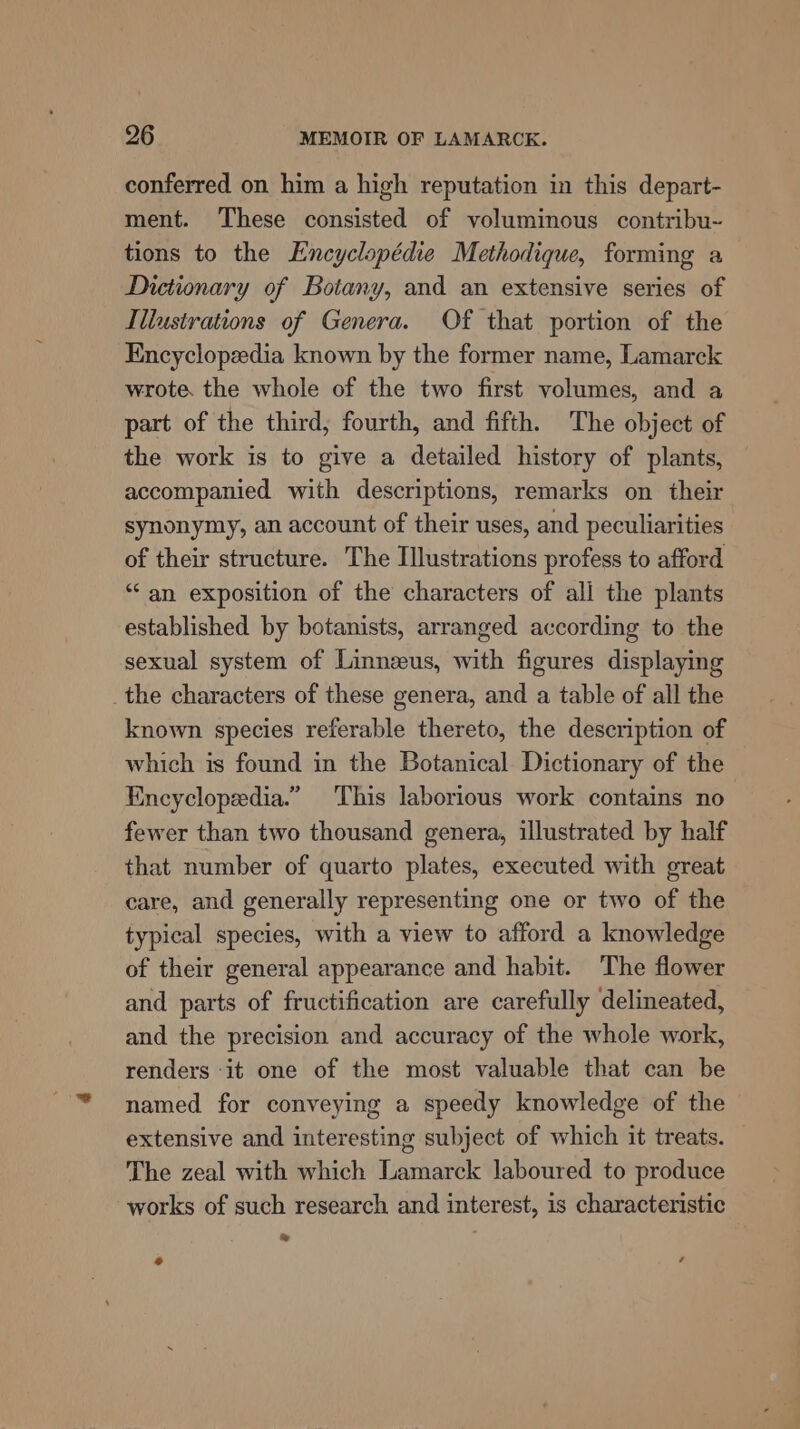 conferred on him a high reputation in this depart- ment. These consisted of voluminous contribu~ tions to the Encyclopédie Methodique, forming a Dictionary of Botany, and an extensive series of Illustrations of Genera. Of that portion of the Encyclopedia known by the former name, Lamarck wrote. the whole of the two first volumes, and a part of the third, fourth, and fifth. The object of the work is to give a detailed history of plants, accompanied with descriptions, remarks on their synonymy, an account of their uses, and peculiarities of their structure. The Illustrations profess to afford ‘an exposition of the characters of all the plants established by botanists, arranged according to the sexual system of Linneeus, with figures displaying _the characters of these genera, and a table of all the known species referable thereto, the description of which is found in the Botanical Dictionary of the Encyclopedia.” This laborious work contains no fewer than two thousand genera, illustrated by half that number of quarto plates, executed with great care, and generally representing one or two of the typical species, with a view to afford a knowledge of their general appearance and habit. The flower and parts of fructification are carefully delineated, and the precision and accuracy of the whole work, renders it one of the most valuable that can be named for conveying a speedy knowledge of the extensive and interesting subject of which it treats. The zeal with which Lamarck laboured to produce works of such research and interest, is characteristic % e ‘