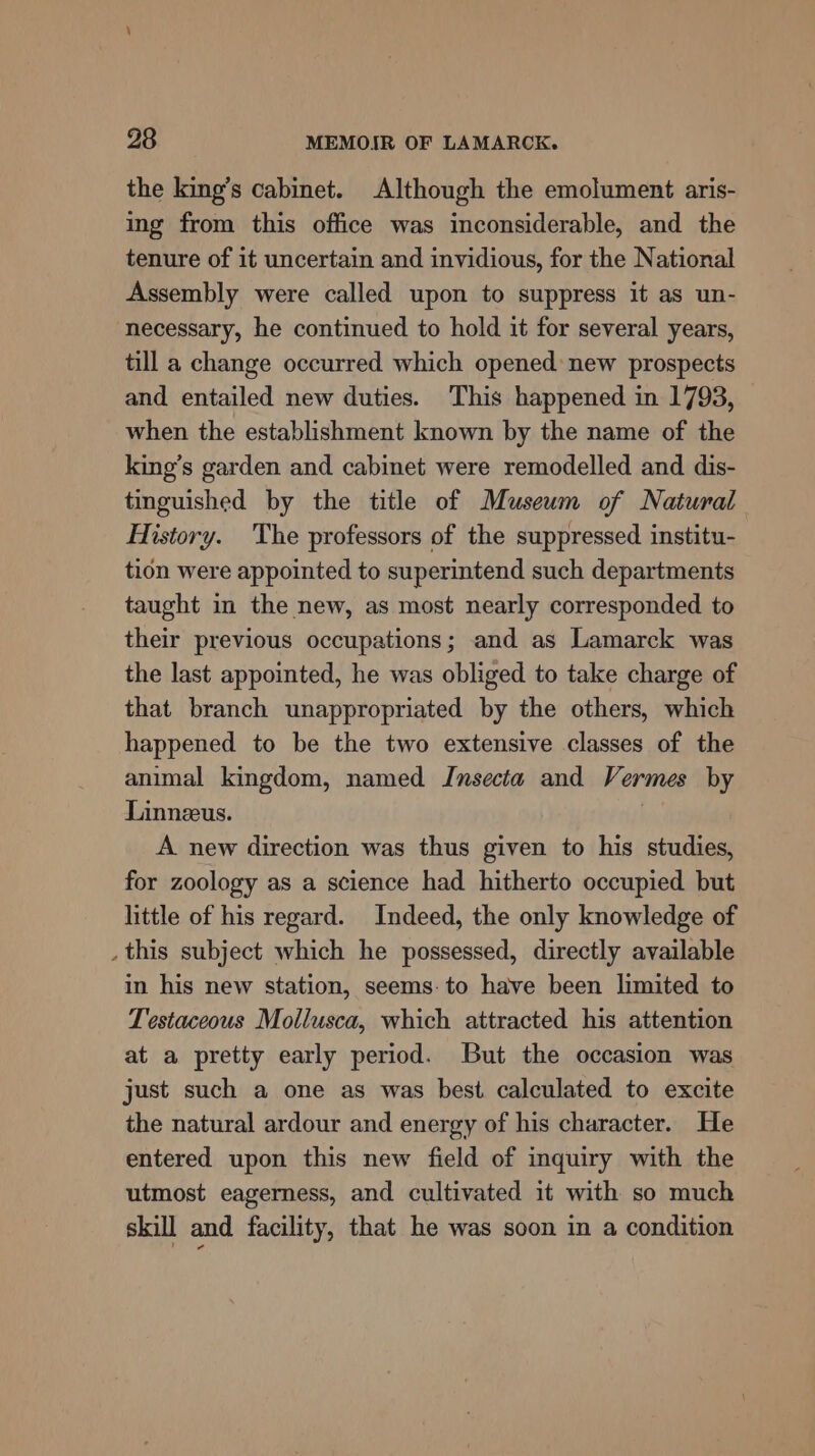 the king’s cabinet. Although the emolument aris- ing from this office was inconsiderable, and the tenure of it uncertain and invidious, for the National Assembly were called upon to suppress it as un- necessary, he continued to hold it for several years, till a change occurred which opened: new prospects and entailed new duties. This happened in 1793, when the establishment known by the name of the king’s garden and cabinet were remodelled and dis- tinguished by the title of Museum of Natural History. The professors of the suppressed institu- tion were appointed to superintend such departments taught in the new, as most nearly corresponded to their previous occupations; and as Lamarck was the last appointed, he was obliged to take charge of that branch unappropriated by the others, which happened to be the two extensive classes of the animal kingdom, named Insecta and Vermes by Linnzeus. A new direction was thus given to his studies, for zoology as a science had hitherto occupied but little of his regard. Indeed, the only knowledge of _ this subject which he possessed, directly available in his new station, seems: to have been limited to Testaceous Mollusca, which attracted his attention at a pretty early period. But the occasion was just such a one as was best calculated to excite the natural ardour and energy of his character. He entered upon this new field of inquiry with the utmost eagerness, and cultivated it with so much skill and facility, that he was soon in a condition