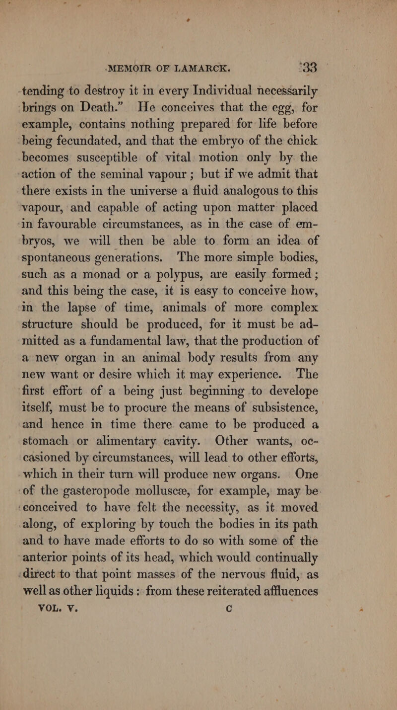 tending to destroy it in every Individual necessarily brings on Death.” He conceives that the egg, for example, contains nothing prepared for life before being fecundated, and that the embryo of the chick becomes susceptible of vital. motion only by. the action of the seminal vapour ; but if we admit that there exists in the universe a fluid analogous to this vapour, and capable of acting upon matter placed in favourable circumstances, as in the case of em- bryos, we will then be able to form an idea of spontaneous generations. The more simple bodies, such as a monad or a polypus, are easily formed ; and this being the case, it is easy to conceive how, in the lapse of time, animals of more complex structure should be produced, for it must be ad- mitted as a fundamental law, that the production of a new organ in an animal body results from any new want or desire which it may experience. The first effort of a being just beginning to develope itself, must be to procure the means of subsistence, and hence in time there came to be produced a stomach or alimentary cavity. Other wants, oc- casioned by circumstances, will lead to other efforts, which in their turn will produce new organs. One of the gasteropode mollusc, for example, may be. ‘eonceived to have felt the necessity, as it moved along, of exploring by touch the bodies in its path and to have made efforts to do so with some of the anterior points of its head, which would continually ‘direct to that point masses of the nervous fluid, as well as other liquids : from these reiterated affluences VOL. V. C j