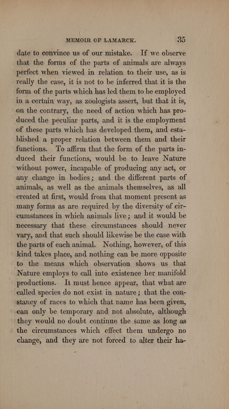 date to convince us of our mistake. If we observe that the forms of the parts of animals are always perfect when viewed in relation to their use, as is really the case, it is not to be inferred that it is the form of the parts which has led them to be employed In a certain way, as zoologists assert, but that it is, on the contrary, the need. of action which has pro- duced the peculiar parts, and it is the employment of these parts which has developed them, and esta- blished a proper relation between them and their functions. ‘To affirm that the form of the parts in- duced their functions, would be to leave Nature without power, incapable of producing any act, or any change in bodies; and the different parts of animals, as well as the animals themselves, as all created at first, would from that moment present as many forms as are required by the diversity of cir- cumstances in which animals live; and it would be necessary that these circumstances should never vary, and that such should likewise be the case with the parts of each animal. Nothing, however, of this kind takes place, and nothing can be more opposite to the means which observation shows us that Nature employs to call into existence her manifold productions. It must hence appear, that what are called species do not exist in nature; that the con- stancy of races to which that name has been given, can only be temporary and not absolute, although they would no doubt continue the same as long as the circumstances which effect them undergo no change, and they are not forced to alter their ha- P)