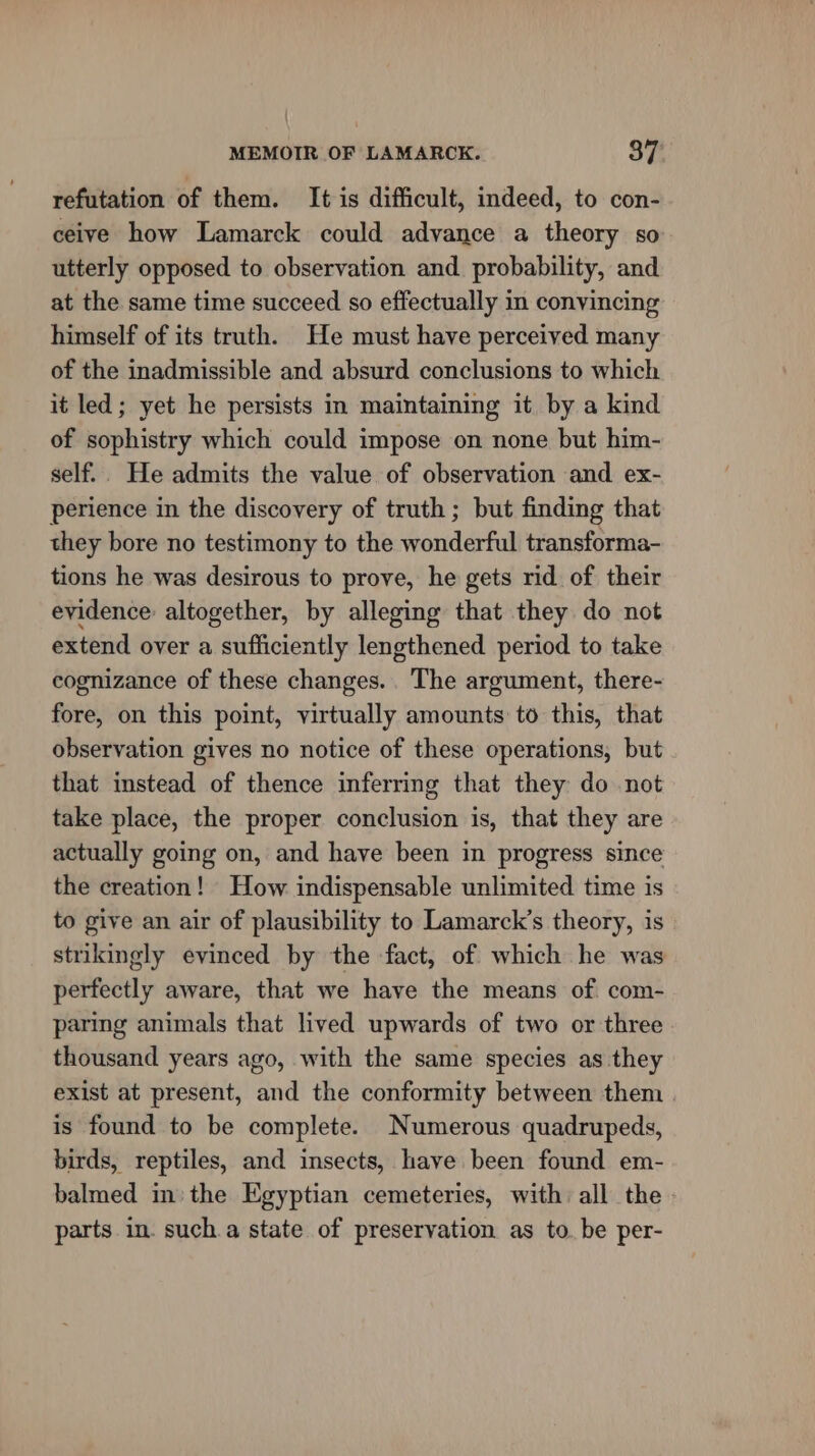 refutation of them. It is difficult, indeed, to con- ceive how Lamarck could advance a theory so utterly opposed to observation and. probability, and at the same time succeed so effectually in convincing himself of its truth. He must have perceived many of the inadmissible and absurd conclusions to which it led; yet he persists in maintaining it by a kind of sophistry which could impose on none but him- self.. He admits the value of observation and ex- perience in the discovery of truth ; but finding that they bore no testimony to the wonderful transforma- tions he was desirous to prove, he gets rid of their evidence altogether, by alleging that they do not extend over a sufficiently lengthened period to take cognizance of these changes. The argument, there- fore, on this point, virtually amounts to this, that observation gives no notice of these operations, but that instead of thence inferring that they do not take place, the proper conclusion is, that they are actually going on, and have been in progress since the creation! How indispensable unlimited time is to give an air of plausibility to Lamarck’s theory, is strikingly evinced by the fact, of which he was perfectly aware, that we have the means of com- paring animals that lived upwards of two or three thousand years ago, with the same species as they exist at present, and the conformity between them | is found to be complete. Numerous quadrupeds, birds, reptiles, and insects, have been found em- balmed in: the Egyptian cemeteries, with all the » parts in. such.a state of preservation as to. be per-