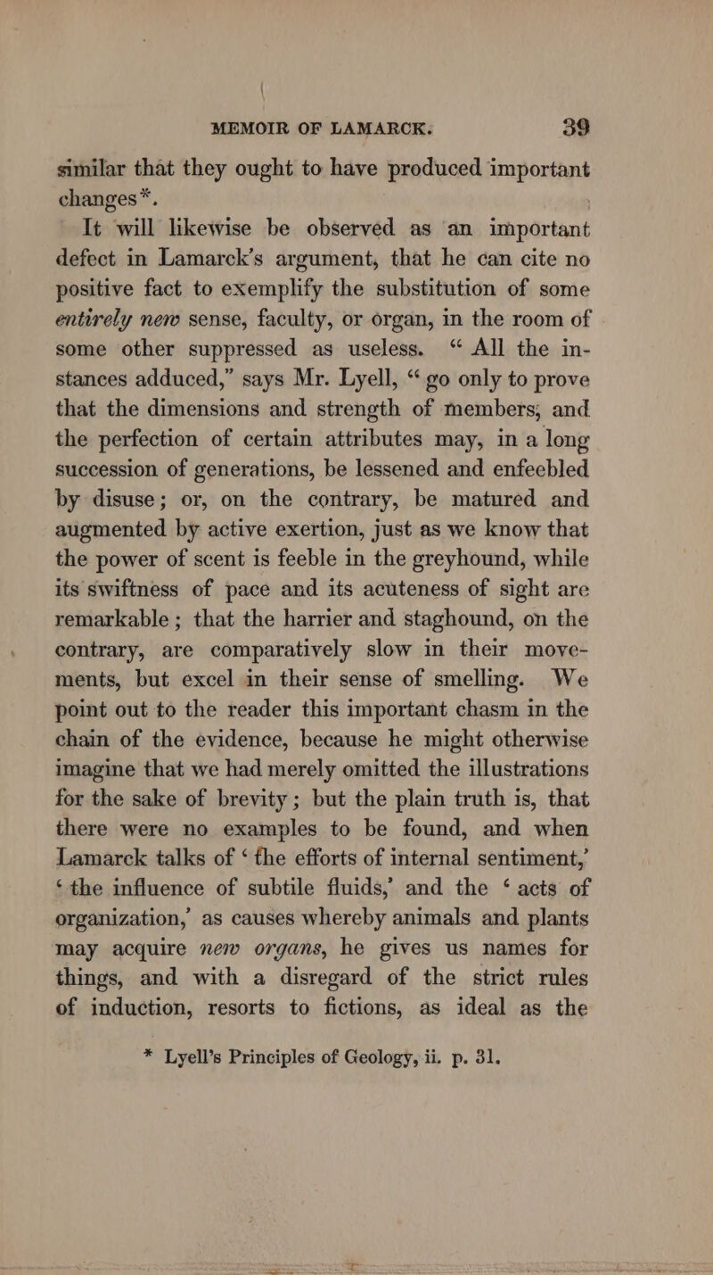 \ MEMOIR OF LAMARCK. 39 similar that they ought to have produced important changes*. | It will likewise be observed as an important defect in Lamarck’s argument, that he can cite no positive fact to exemplify the substitution of some entirely new sense, faculty, or organ, in the room of some other suppressed as useless. ‘“ All the in- stances adduced,” says Mr. Lyell, “ go only to prove that the dimensions and strength of members, and the perfection of certain attributes may, in a long succession of generations, be lessened and enfeebled by disuse; or, on the contrary, be matured and augmented by active exertion, just as we know that the power of scent is feeble in the greyhound, while its swiftness of pace and its acuteness of sight are remarkable ; that the harrier and staghound, on the contrary, are comparatively slow in their move- ments, but excel in their sense of smelling. We point out to the reader this important chasm in the chain of the evidence, because he might otherwise imagine that we had merely omitted the illustrations for the sake of brevity ; but the plain truth is, that there were no examples to be found, and when Lamarck talks of ‘ the efforts of internal sentiment,’ ‘the influence of subtile fluids,’ and the ‘ acts of organization, as causes whereby animals and plants may acquire new organs, he gives us names for things, and with a disregard of the strict rules of induction, resorts to fictions, as ideal as the