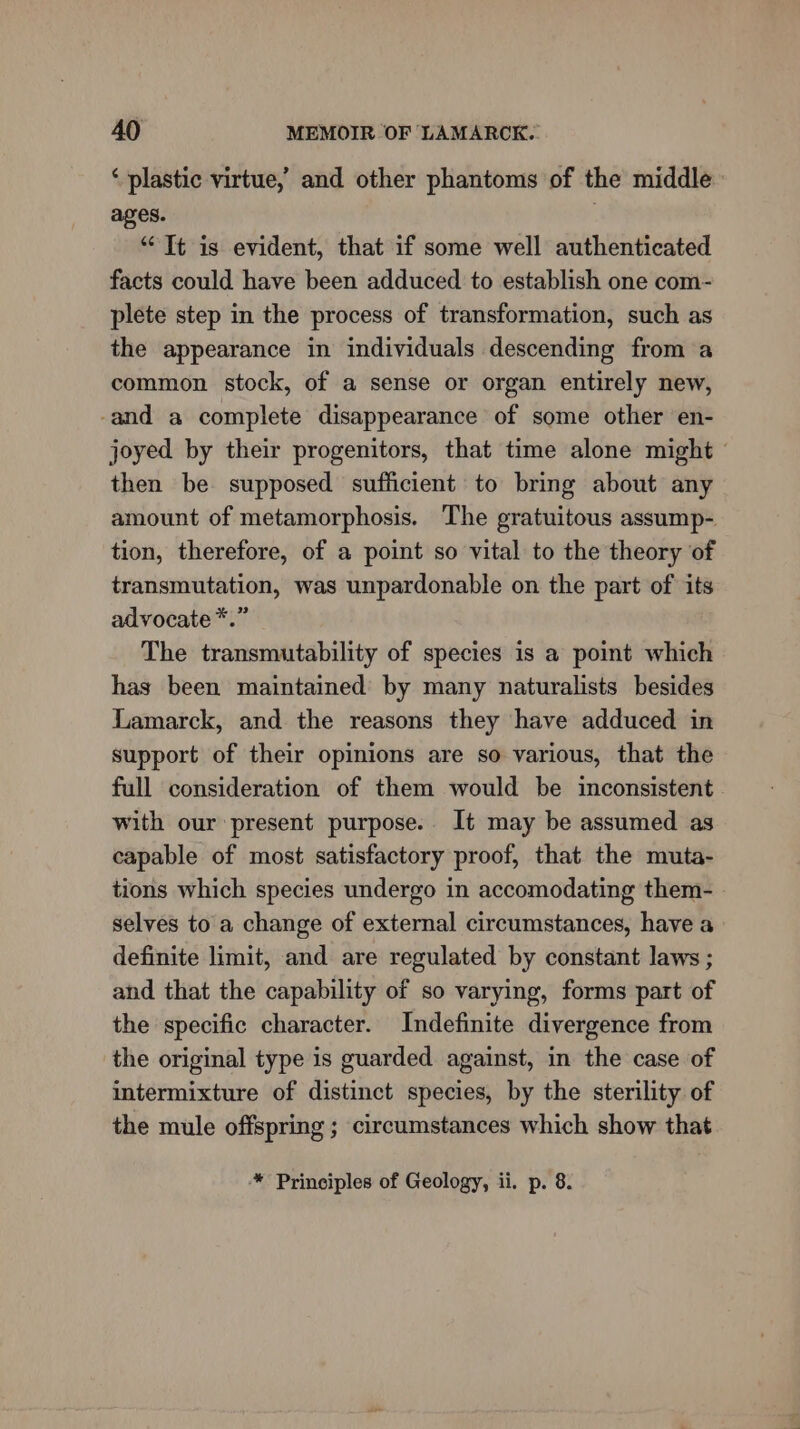 ‘ plastic virtue, and other phantoms of the middle ages. “Tt is evident, that if some well authenticated facts could have been adduced to establish one com- plete step in the process of transformation, such as the appearance in individuals descending from a common stock, of a sense or organ entirely new, -and a complete disappearance of some other en- joyed by their progenitors, that time alone might - then be supposed sufficient to bring about any amount of metamorphosis. The gratuitous assump- tion, therefore, of a point so vital to the theory of transmutation, was unpardonable on the part of its advocate *.” The transmutability of species is a point which has been maintained by many naturalists besides Lamarck, and the reasons they have adduced in support of their opinions are so various, that the full consideration of them would be inconsistent with our present purpose. It may be assumed as capable of most satisfactory proof, that the muta- tions which species undergo in accomodating them- selves to a change of external circumstances, have a definite limit, and are regulated by constant laws ; and that the capability of so varying, forms part of the specific character. Indefinite divergence from the original type is guarded against, in the case of intermixture of distinct species, by the sterility of the mule offspring ; circumstances which show that * Principles of Geology, ii. p. 8.