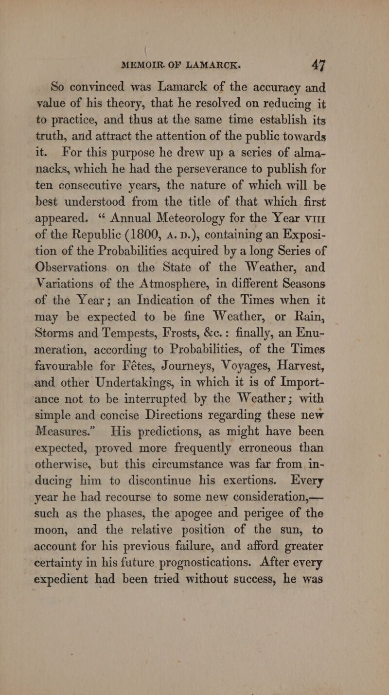 So convinced was Lamarck of the accuracy and value of his theory, that he resolved on reducing it to practice, and thus at the same time establish its truth, and attract the attention of the public towards it. For this purpose he drew up a series of alma- nacks, which he had the perseverance to publish for ten consecutive years, the nature of which will be best understood from the title of that which first appeared. ‘“ Annual Meteorology for the Year vit of the Republic (1800, a. .), containing an Exposi- tion of the Probabilities acquired by a long Series of Observations. on the State of the Weather, and Variations of the Atmosphere, in different Seasons of the Year; an Indication of the Times when it may be expected to be fine Weather, or Rain, Storms and Tempests, Frosts, &amp;c.: finally, an Enu- meration, according to Probabilities, of the Times favourable for Fétes, Journeys, Voyages, Harvest, and other Undertakings, in which it is of Import- ance not to be interrupted by the Weather; with simple and concise Directions regarding these new Measures.” His predictions, as might have been expected, proved more frequently erroneous than otherwise, but this circumstance was far from in- ducing him to discontinue his exertions. Hvery year he had recourse to some new consideration,— such as the phases, the apogee and perigee of the moon, and the relative position of the sun, to account for his previous failure, and afford greater certainty in his future prognostications. After every expedient had been tried without success, he was