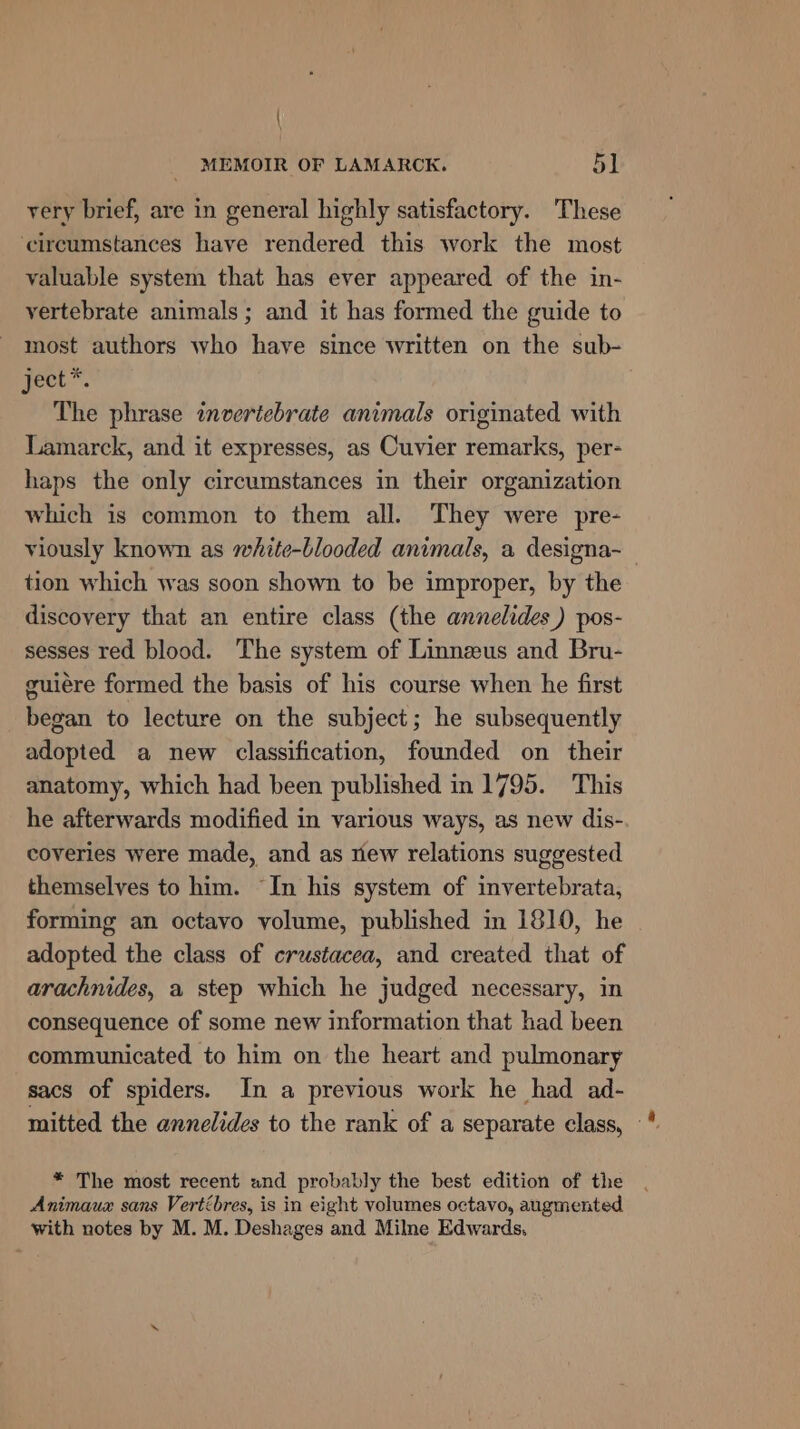 \ MEMOIR OF LAMARCK. 51 very brief, are in general highly satisfactory. These circumstances have rendered this work the most valuable system that has ever appeared of the in- vertebrate animals; and it has formed the guide to most authors who have since written on the sub- gect.”. The phrase invertebrate animals originated with Lamarck, and it expresses, as Cuvier remarks, per- haps the only circumstances in their organization which is common to them all. They were pre- viously known as white-blooded animals, a designa- tion which was soon shown to be improper, by the discovery that an entire class (the annelides) pos- sesses red blood. The system of Linnzus and Bru- guiére formed the basis of his course when he first began to lecture on the subject; he subsequently adopted a new classification, founded on their anatomy, which had been published in 1795. This he afterwards modified in various ways, as new dis- coveries were made, and as riew relations suggested themselves to him. In his system of invertebrata, forming an octavo volume, published in 1810, he adopted the class of crustacea, and created that of arachnides, a step which he judged necessary, in consequence of some new information that had been communicated to him on the heart and pulmonary sacs of spiders. In a previous work he had ad- mitted the annelides to the rank of a separate class, — * The most recent and probably the best edition of the Animauzx sans Vertébres, is in eight volumes octavo, augmented with notes by M. M. Deshages and Milne Edwards,