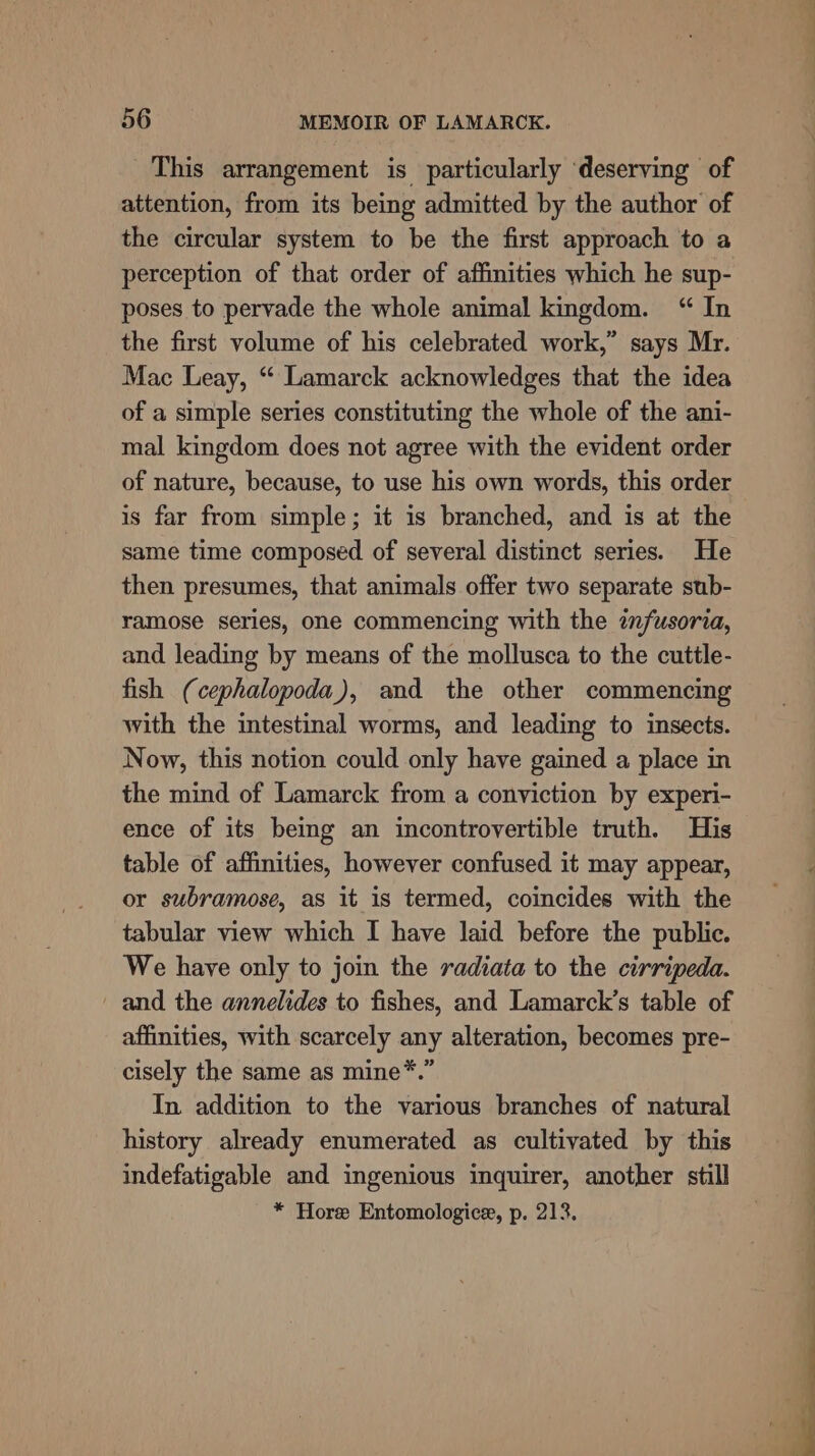 This arrangement is particularly ‘deserving of attention, from its being admitted by the author of the circular system to be the first approach to a perception of that order of affinities which he sup- poses to pervade the whole animal kingdom. “ In the first volume of his celebrated work,” says Mr. Mac Leay, “ Lamarck acknowledges that the idea of a simple series constituting the whole of the ani- mal kingdom does not agree with the evident order of nature, because, to use his own words, this order is far from simple; it is branched, and is at the same time composed of several distinct series. He then presumes, that animals offer two separate sub- ramose series, one commencing with the infusoria, and leading by means of the mollusca to the cuttle- fish (cephalopoda), and the other commencing with the intestinal worms, and leading to insects. Now, this notion could only have gained a place in the mind of Lamarck from a conviction by experi- ence of its being an incontrovertible truth. His table of affinities, however confused it may appear, or subramose, as it is termed, coincides with the tabular view which I have laid before the public. We have only to join the radiata to the cirripeda. and the annelides to fishes, and Lamarck’s table of affinities, with scarcely any alteration, becomes pre- cisely the same as mine*.” In. addition to the various branches of natural history already enumerated as cultivated by this indefatigable and ingenious inquirer, another still * Hore Entomologice, p. 213. — a ee ew