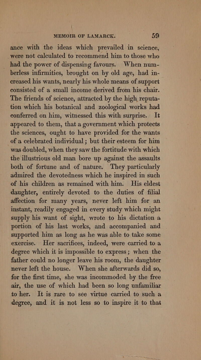 | MEMOIR OF LAMARCK. 59 ance with the ideas which prevailed in science, were not calculated to recommend him to those who had the power of dispensing favours. When num- berless infirmities, brought on by old age, had in- creased his wants, nearly his whole means of support consisted of a small income derived from his chair. The friends of science, attracted by the high reputa- tion which his botanical and zoological works had conferred on him, witnessed this with surprise. It appeared to them, that a government which protects the sciences, ought to have provided for the wants of a celebrated individual ; but their esteem for him was doubled, when they saw the fortitude with which the illustrious old man bore up against the assaults both of fortune and of nature. They particularly admired the deyotedness which he inspired in such of his children as remained with him. His eldest daughter, entirely devoted to the duties of filial affection for many years, never left him for an instant, readily engaged in every study which might supply his want of sight, wrote to his dictation a portion of his last works, and accompanied and supported him as long as he was able to take some exercise. Her sacrifices, indeed, were carried to a degree which it is impossible to express; when the father could no longer leave his room, the daughter never left the house. When she afterwards did so, for the first time, she was incommoded by the free air, the use of which had been so long unfamiliar to her. It is rare to see virtue carried to such a degree, and it is not less so to inspire it to that