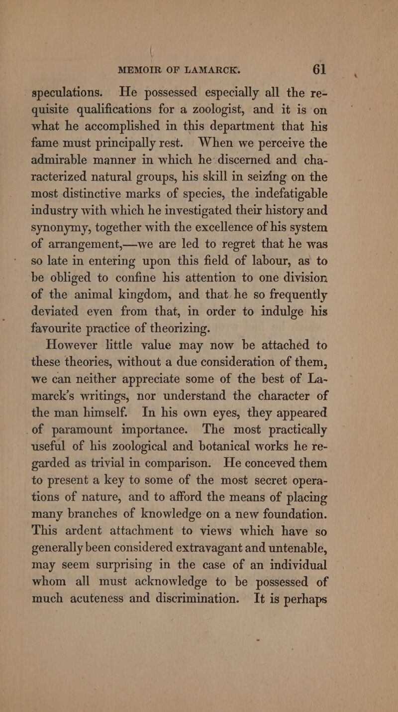 | MEMOIR OF LAMARCK. 61 speculations. He possessed especially all the re- quisite qualifications for a zoologist, and it is on what he accomplished in this department that his fame must principally rest. When we perceive the admirable manner in which he discerned and cha- racterized natural groups, his skill in seizing on the most distinctive marks of species, the indefatigable industry with which he investigated their history and synonymy, together with the excellence of his system of arrangement,—we are led to regret that he was so late in entering upon this field of labour, as to be obliged to confine his attention to one division of the animal kingdom, and that he so frequently deviated even from that, in order to indulge his favourite practice of theorizing. However little value may now be attached to these theories, without a due consideration of them, we can neither appreciate some of the best of La- marck’s writings, nor understand the character of the man himself. In his own eyes, they appeared _of paramount importance. The most practically useful of his zoological and botanical works he re- garded as trivial in comparison. He conceved them to present a key to some of the most secret opera- tions of nature, and to afford the means of placing many branches of knowledge on a new foundation. This ardent attachment to views which have so generally been considered extravagant and untenable, may seem surprising in the case of an individual whom all must acknowledge to be possessed of much acuteness and discrimination. It is perhaps