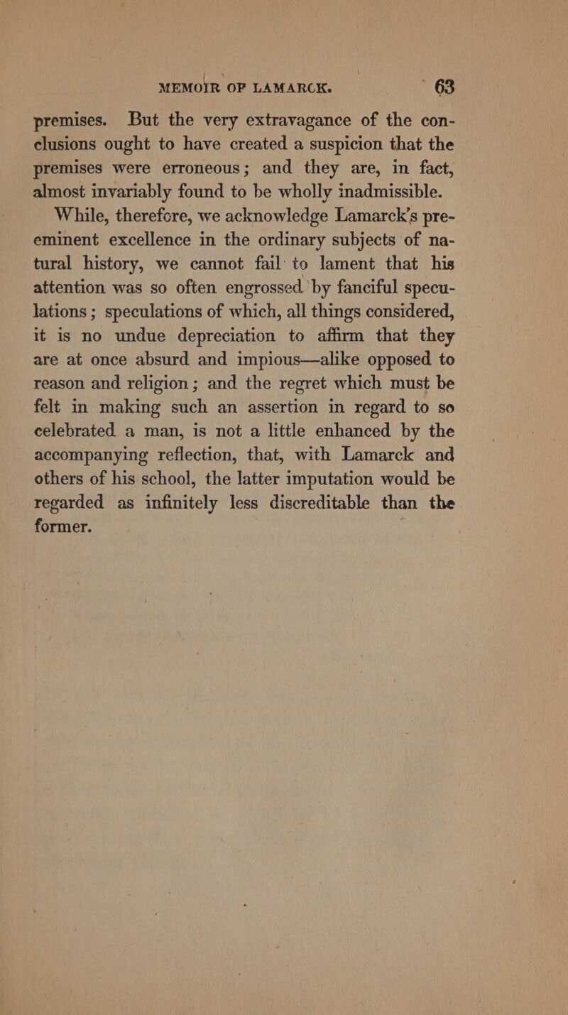 (cn : MEMOIR OF LAMARCK. 63 premises. But the very extravagance of the con- clusions ought to have created a suspicion that the premises were erroneous; and they are, in fact, almost invariably found to be wholly inadmissible. While, therefcre, we acknowledge Lamarck’s pre- eminent excellence in the ordinary subjects of na- tural history, we cannot fail’ to lament that his attention was so often engrossed. by fanciful specu- lations ; speculations of which, all things considered, it is no undue depreciation to affirm that they are at once absurd and impious—alike opposed to reason and religion; and the regret which must be felt in making such an assertion in regard to so celebrated a man, is not a little enhanced by the accompanying reflection, that, with Lamarck and others of his school, the latter imputation would be regarded as infinitely less discreditable than the former.