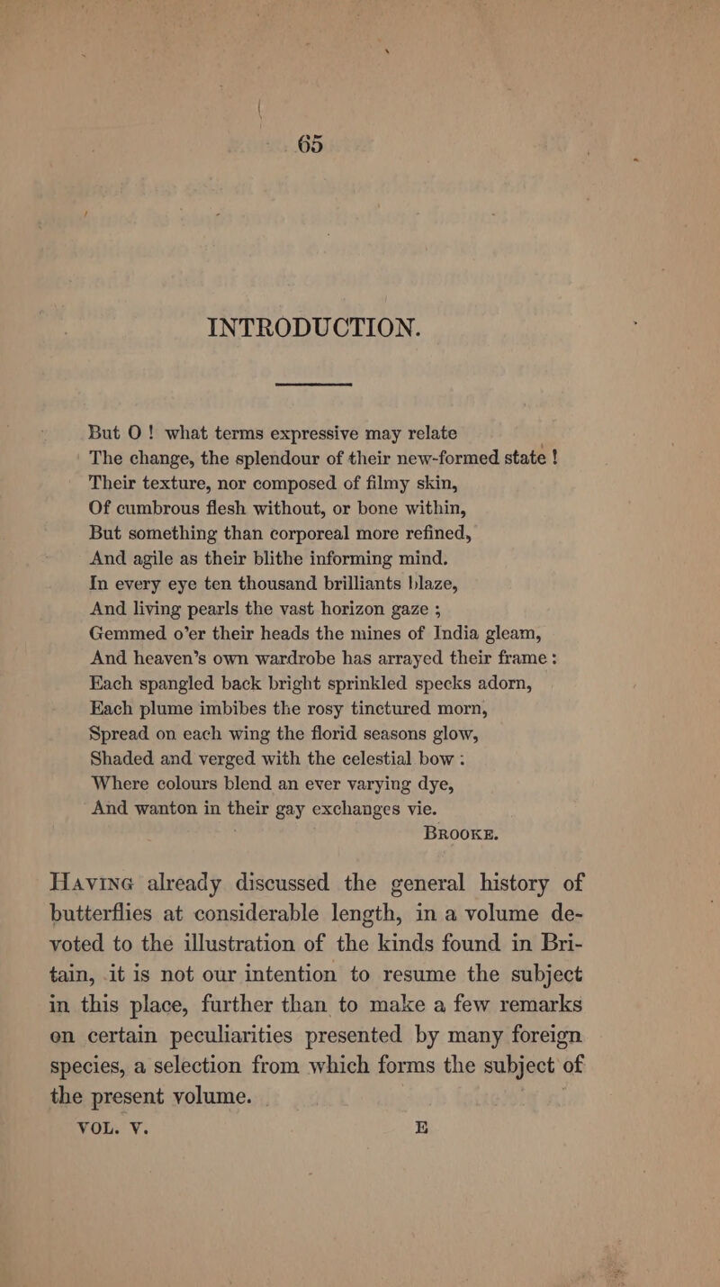 INTRODUCTION. But O! what terms expressive may relate The change, the splendour of their new-formed state ! Their texture, nor composed of filmy skin, Of cumbrous flesh without, or bone within, But something than corporeal more refined, And agile as their blithe informing mind. In every eye ten thousand brilliants blaze, And living pearls the vast horizon gaze ; Gemmed o’er their heads the mines of India gleam, And heaven’s own wardrobe has arrayed their frame : Each spangled back bright sprinkled specks adorn, Each plume imbibes the rosy tinctured morn, Spread on each wing the florid seasons glow, Shaded and verged with the celestial bow : Where colours blend an ever varying dye, And wanton in their gay exchanges vie. BROOKE. Havine already discussed the general history of butterflies at considerable length, in a volume de- voted to the illustration of the kinds found in Bri- tain, it is not our intention to resume the subject in this place, further than to make a few remarks en certain peculiarities presented by many foreign species, a selection from which forms the subject of the present volume. | VOL. V. 10