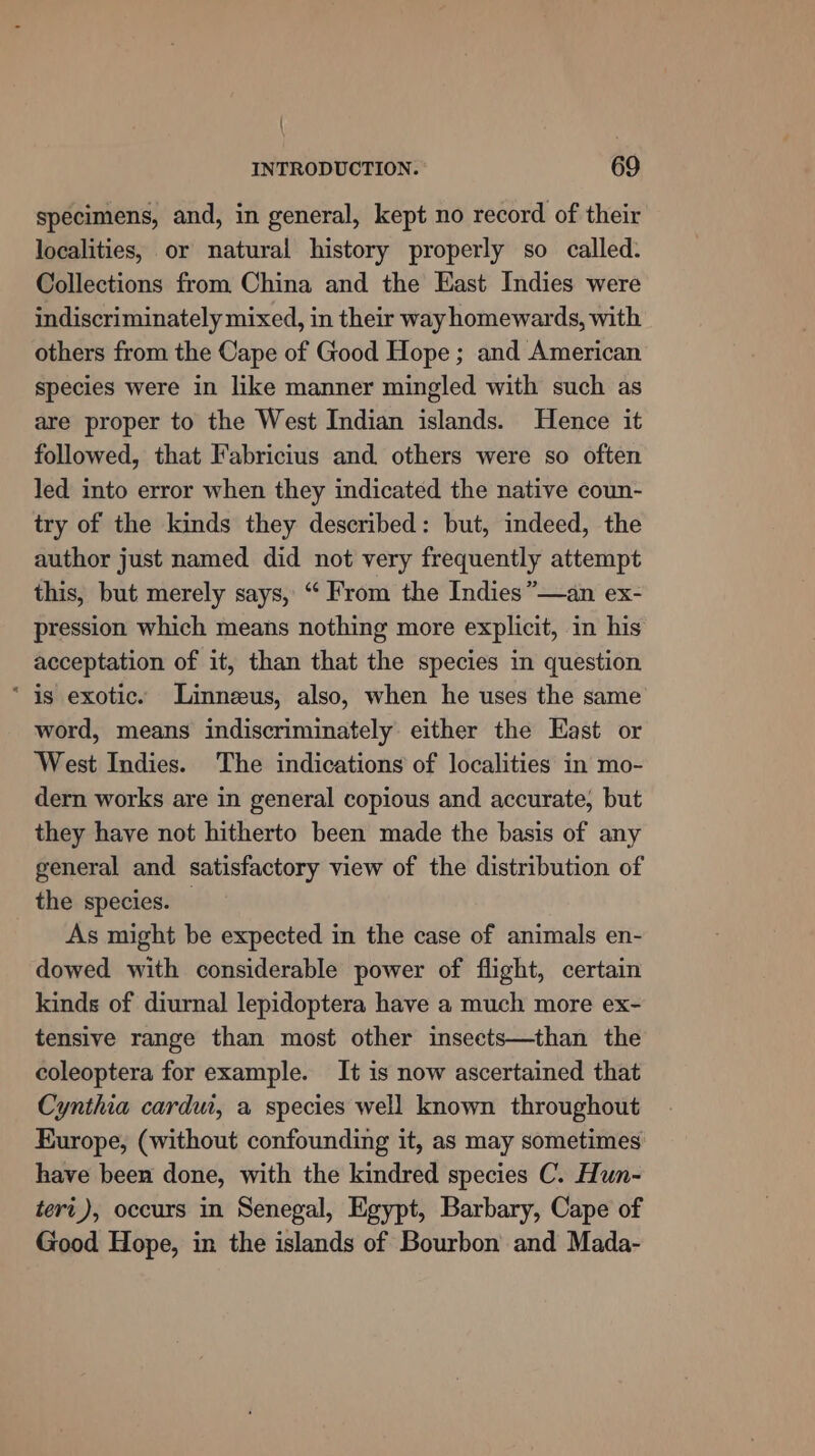 specimens, and, in general, kept no record of their localities, or natural history properly so called. Collections from China and the East Indies were indiscriminately mixed, in their way homewards, with others from the Cape of Good Hope ; and American species were in like manner mingled with such as are proper to the West Indian islands. Hence it followed, that Fabricius and others were so often led into error when they indicated the native coun- try of the kinds they described: but, indeed, the author just named did not very frequently attempt this, but merely says, “ From the Indies”—an ex- pression which means nothing more explicit, in his acceptation of it, than that the species in question “is exotic. Linneeus, also, when he uses the same word, means indiscriminately either the East or West Indies. The indications of localities in mo- dern works are in general copious and accurate, but they have not hitherto been made the basis of any general and satisfactory view of the distribution of the species. As might be expected in the case of animals en- dowed with considerable power of flight, certain kinds of diurnal lepidoptera have a much more ex- tensive range than most other insects—than the coleoptera for example. It is now ascertained that Cynthia cardui, a species well known throughout Kurope, (without confounding it, as may sometimes have been done, with the kindred species C. Hun- teri), occurs in Senegal, Egypt, Barbary, Cape of Good Hope, in the islands of Bourbon and Mada-