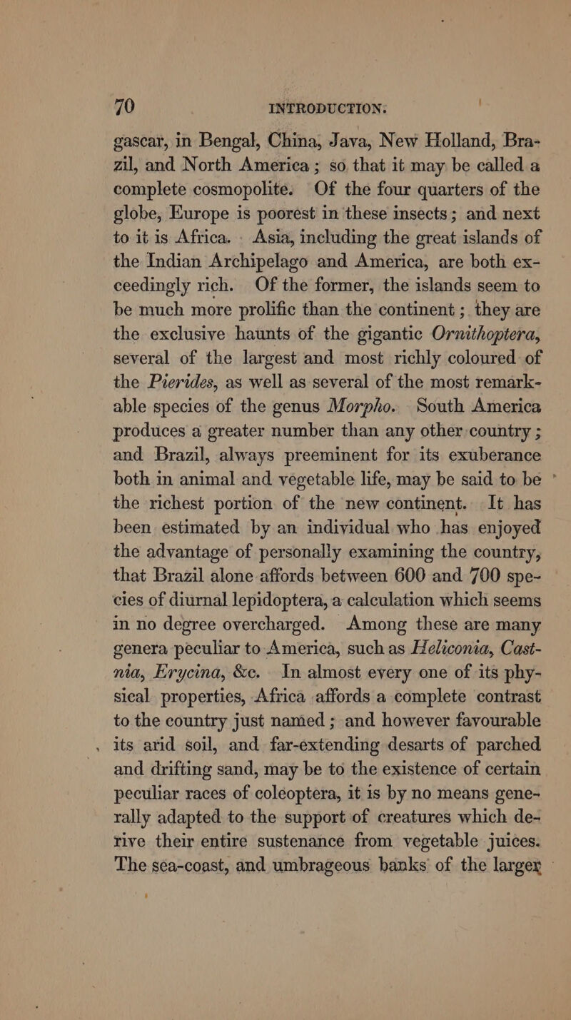 gascar, in Bengal, China, Java, New Holland, Bra- zil, and North America ; so, that it may be called a complete cosmopolite. Of the four quarters of the globe, Europe is poorest in these insects; and next to it is Africa. . Asia, including the great islands of the Indian Archipelago and America, are both ex- ceedingly rich. Of the former, the islands seem to be much more prolific than the continent ; they are the exclusive haunts of the gigantic Ormithoptera, several of the largest and most richly coloured of the Pierides, as well as several of the most remark- able species of the genus Morpho. South America produces a greater number than any other country ; and Brazil, always preeminent for its exuberance both in animal and vegetable life, may be said to be ° the richest portion of the new continent. It has been estimated by an individual who has enjoyed the advantage of personally examining the country, that Brazil alone affords between 600 and 700 spe- cies of diurnal lepidoptera, a calculation which seems in no degree overcharged. Among these are many genera peculiar to America, such as Heliconia, Cast- nia, Erycina, &amp;ec. In almost every one of its phy- sical properties, Africa affords a complete contrast to the country just named ; and however favourable . its arid soil, and. far-extending desarts of parched and drifting sand, may be to the existence of certain peculiar races of coleoptera, it is by no means gene- rally adapted to the support of creatures which de- rive their entire sustenance from vegetable juices. The sea-coast, and umbrageous banks of the largey -