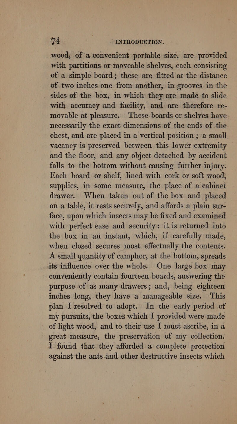 wood, of a convenient portable size, are provided with, partitions or moveable shelves, each consisting of a simple board; these are fitted at the distance of two inches one from another, in grooves in the . sides of the box, in which they are made to slide with accuracy and facility, and are therefore re- movable at pleasure. These boards or shelves have necessarily the exact dimensions of the ends of the chest, and are placed in a vertical position ; a small vacancy is preserved between this lower extremity and the floor, and any object detached by accident falls to the bottom without causing further injury. Each board or shelf, lined with cork or soft wood, supplies, in some measure, the place of a cabinet drawer. When taken out of the box and placed on a table, it rests securely, and affords a plain sur- face, upon which insects may be fixed and examined with perfect ease and security: itis returned into the box in an instant, which, if carefully made, when closed secures most effectually the contents. A small quantity of camphor, at the bottom, spreads its influence over the whole. One large box may conveniently contain fourteen boards, answering the purpose of as many drawers; and, being eighteen inches long, they have a manageable size. This plan I resolved to adopt. In the early period of my pursuits, the boxes which I provided were made of light wood, and to their use I must ascribe, in a great measure, the preservation of my collection. I found that they afforded a complete protection against the ants.and. other destructive insects which