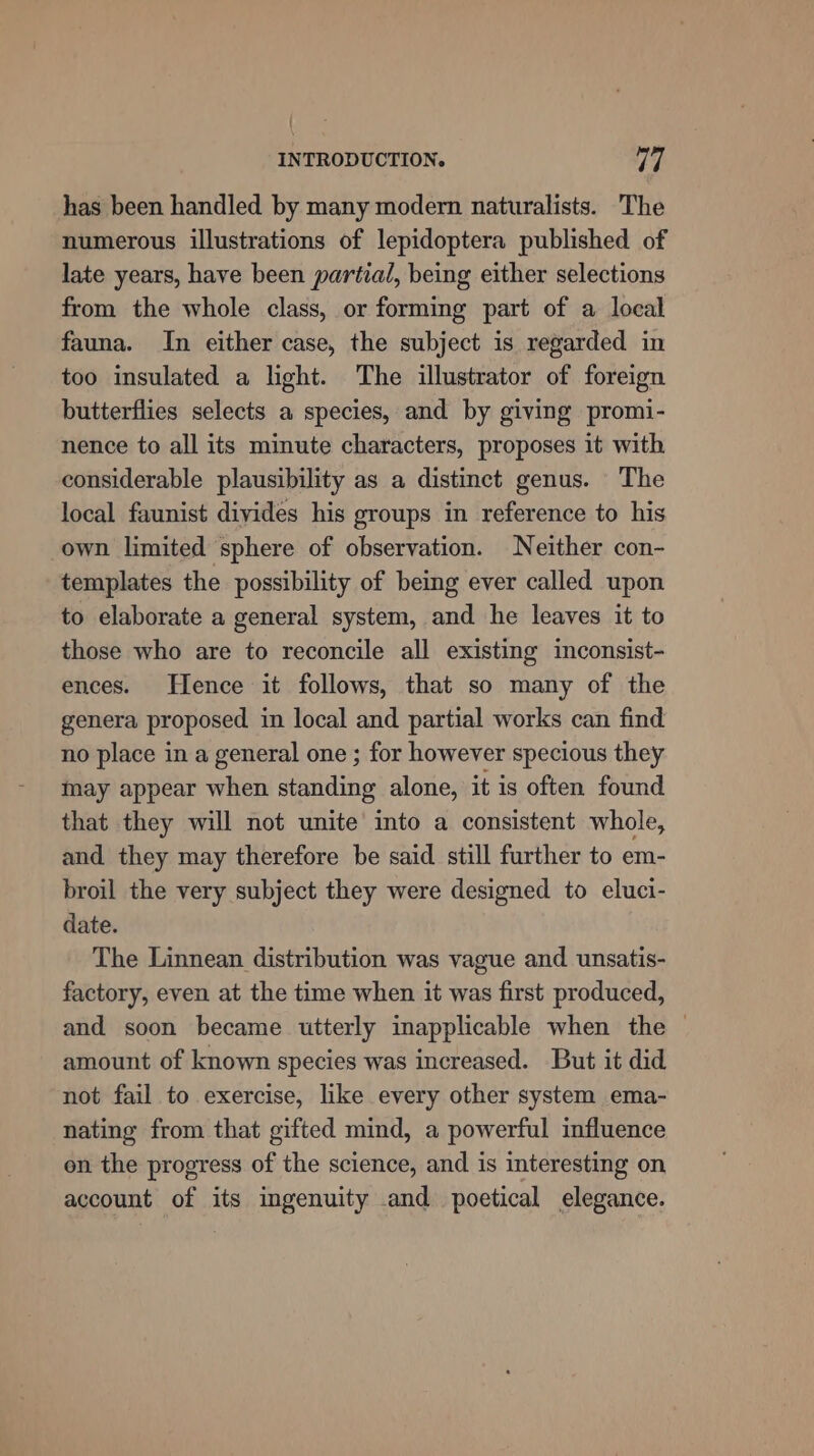 has been handled by many modern naturalists. The numerous illustrations of lepidoptera published of late years, have been partial, being either selections from the whole class, or forming part of a local fauna. In either case, the subject is regarded in too insulated a light. The illustrator of foreign butterflies selects a species, and by giving promi- nence to all its minute characters, proposes it with considerable plausibility as a distinct genus. The local faunist divides his groups in reference to his own limited sphere of observation. Neither con- templates the possibility of being ever called upon to elaborate a general system, and he leaves it to those who are to reconcile all existing inconsist- ences. Hence it follows, that so many of the genera proposed in local and partial works can find no place in a general one ; for however specious they may appear when standing alone, it is often found that they will not unite into a consistent whole, and they may therefore be said still further to em- broil the very subject they were designed to eluci- date. The Linnean distribution was vague and unsatis- factory, even at the time when it was first produced, and soon became utterly inapplicable when the © amount of known species was increased. But it did not fail to exercise, like every other system ema- nating from that gifted mind, a powerful influence en the progress of the science, and is interesting on account of its ingenuity and poetical elegance.