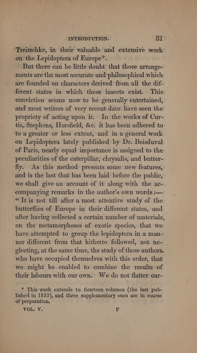 Treitschke, in their valuable and extensive work on the Lepidoptera of Europe*. But there can be little doubt that those arrange- ments are the most accurate and philosophical which are founded on characters derived from all the dif- ferent states in which these insects exist. This conviction seems now to be generally entertained, and most writers of very recent date have seen the propriety of acting upon it. In ‘the works of Cur- tis, Stephens, Horsfield, &amp;c. it has been adhered to to a greater or less extent, and in a general work on Lepidoptera lately published by Dr. Boisduval of Paris, nearly equal importance is assigned to the peculiarities of the caterpillar, chrysalis, and butter- fly. As this method presents some new features, and is the last that has been laid before the public, we shall give an account of it’ along with the ac- . companying remarks in the author’s own words :-— “Itis not till after a most attentive study of the butterflies of Europe in their different states, and after having collected a certain number of materials, on. the metamorphoses of exotic species, that we have attempted to group the lepidoptera in a man- ner different from that hitherto followed, not ne- olecting, at the same time, the study of those authors. who have occupied themselves with this order, that we. might be.enabled: to combine the results ‘of their labours with our own. We do not flatter our- * This work extends: to fourteen volumes (the last pub- lished in 1833), and three supplementary ones are in course of preparation, VOL. V. B