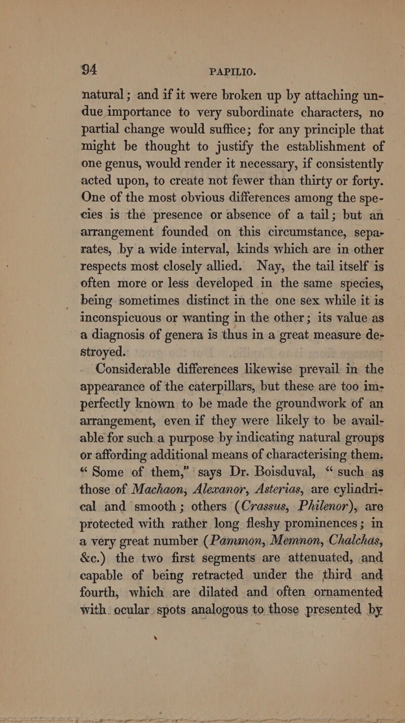 natural ; and if it were broken up by attaching un- due importance to very subordinate characters, no partial change would suffice; for any principle that might be thought to justify the establishment of one genus, would render it necessary, if consistently acted upon, to create not fewer than thirty or forty. One of the most obvious differences among the spe- cles is the presence or absence of a tail; but an arrangement founded on this circumstance, sepa- rates, by a wide interval, kinds which are in other respects most closely allied. Nay, the tail itself is often more or less developed in the same species, being sometimes distinct in the one sex while it is inconspicuous or wanting in the other; its value as a diagnosis of genera is thus in a great measure de- stroyed. . Considerable differences likewise prevail in the appearance of the caterpillars, but these are too im- perfectly known to be made the groundwork of an arrangement, even if they were likely to be avail- able for such a purpose by indicating natural groups or affording additional means of characterising them: “ Some of them,” says Dr. Boisduval, “ such. as those of Machaon, Alexanor, Asterias, are cylindri- cal and smooth; others (Crassus, Philenor), are protected with rather long fleshy prominences; in a very great number (Pammon, Memnon, Chalchas, &amp;c.) the two first segments are attenuated, and capable of being retracted under the third and fourth, which are dilated and often ornamented with. ocular. spots analogous to those presented by .