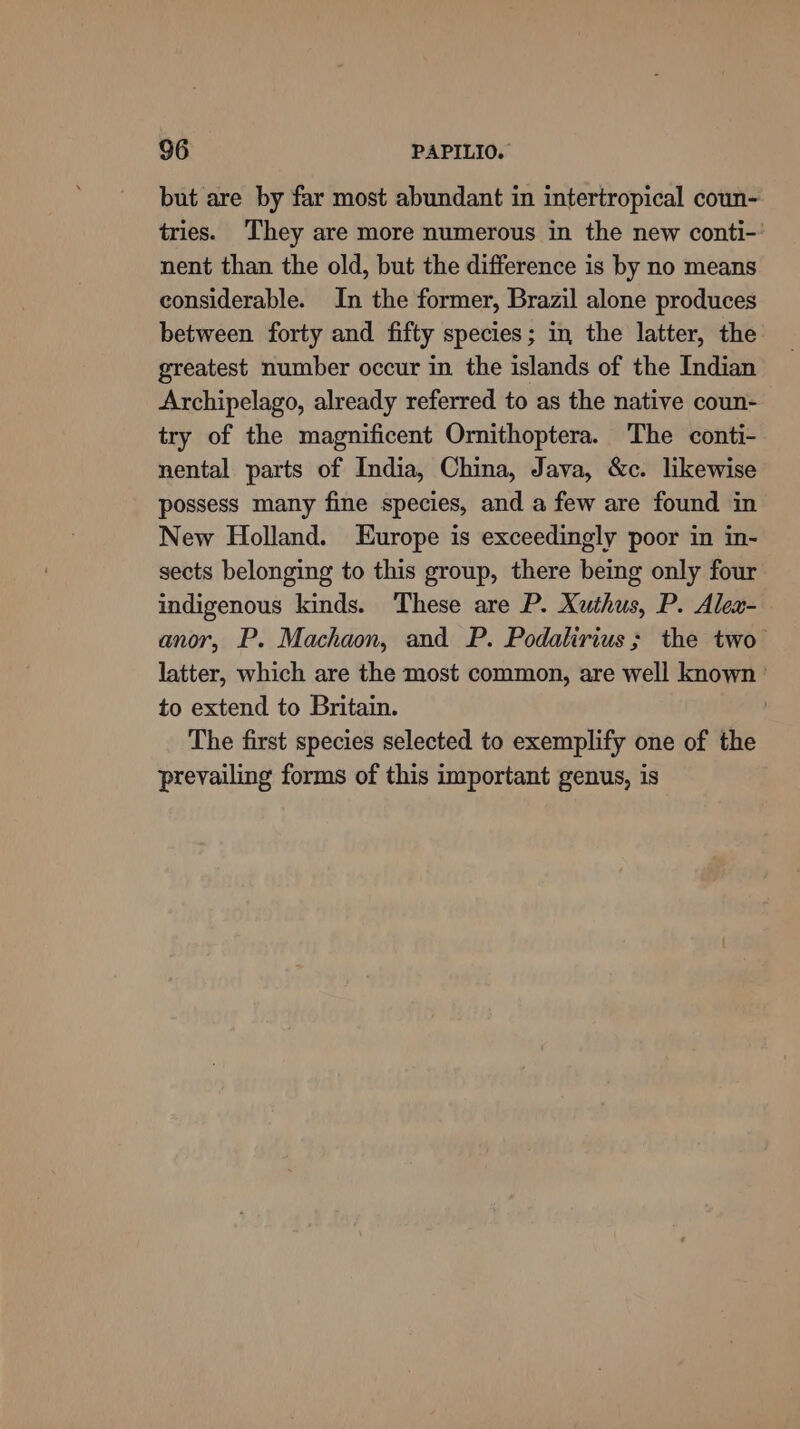 but are by far most abundant in intertropical coun- tries. ‘They are more numerous in the new conti-' nent than the old, but the difference is by no means considerable. In the former, Brazil alone produces between forty and fifty species; in, the latter, the greatest number occur in the islands of the Indian Archipelago, already referred to as the native coun- try of the magnificent Ornithoptera. The conti- nental parts of India, China, Java, &amp;c. likewise possess many fine species, and a few are found in New Holland. Europe is exceedingly poor in in- sects belonging to this group, there being only four indigenous kinds. These are P. Xuthus, P. Alex- anor, P. Machaon, and P. Podatirius; the two latter, which are the most common, are well known ' to extend to Britain. The first species selected to exemplify one of the prevailing forms of this important genus, is